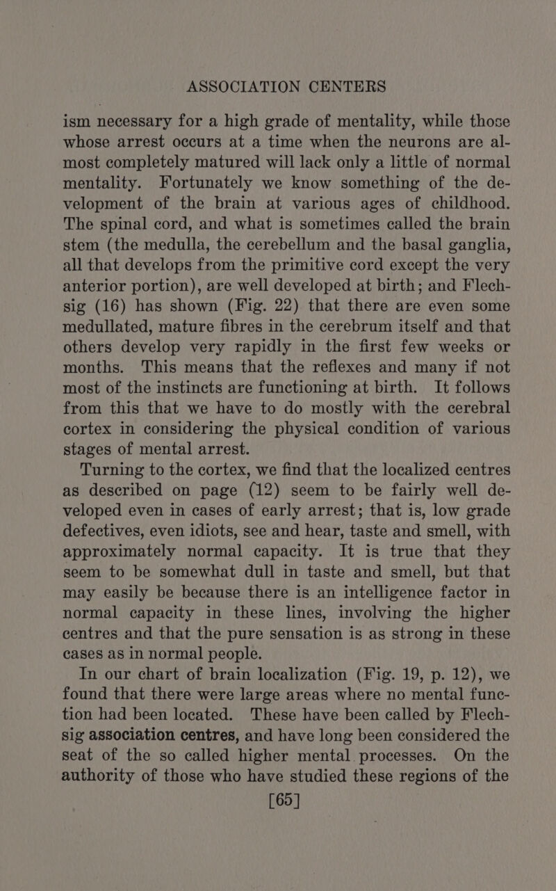 ASSOCIATION CENTERS ism necessary for a high grade of mentality, while those whose arrest occurs at a time when the neurons are al- most completely matured will lack only a little of normal mentality. Fortunately we know something of the de- velopment of the brain at various ages of childhood. The spinal cord, and what is sometimes called the brain stem (the medulla, the cerebellum and the basal ganglia, all that develops from the primitive cord except the very anterior portion), are well developed at birth; and Flech- sig (16) has shown (Fig. 22) that there are even some medullated, mature fibres in the cerebrum itself and that others develop very rapidly in the first few weeks or months. This means that the reflexes and many if not most of the instincts are functioning at birth. It follows from this that we have to do mostly with the cerebral cortex in considering the physical condition of various stages of mental arrest. Turning to the cortex, we find that the localized centres as described on page (12) seem to be fairly well de- veloped even in cases of early arrest; that is, low grade defectives, even idiots, see and hear, taste and smell, with approximately normal capacity. It is true that they seem to be somewhat dull in taste and smell, but that may easily be because there is an intelligence factor in normal capacity in these lines, involving the higher centres and that the pure sensation is as strong in these cases as in normal people. In our chart of brain localization (Fig. 19, p. 12), we found that there were large areas where no mental func- tion had been located. These have been called by Flech- sig association centres, and have long been considered the seat of the so called higher mental processes. On the authority of those who have studied these regions of the [69]