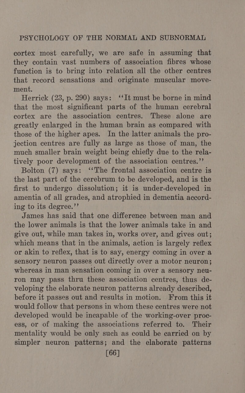 cortex most carefully, we are safe in assuming that they contain vast numbers of association fibres whose function is to bring into relation all the other centres that record sensations and originate muscular move- ment. Herrick (23, p. 290) says: ‘‘It must be borne in mind that the most significant parts of the human cerebral cortex are the association centres. These alone are greatly enlarged in the human brain as compared with those of the higher apes. In the latter animals the pro- jection centres are fully as large as those of man, the much smaller brain weight being chiefly due to the rela- tively poor development of the association centres.’’ Bolton (7) says: ‘‘The frontal association centre is the last part of the cerebrum to be developed, and is the first to undergo dissolution; it is under-developed in amentia of all grades, and atrophied in dementia accord- ing to its degree.’’ James has said that one difference between man and the lower animals is that the lower animals take in and give out, while man takes in, works over, and gives out; which means that in the animals, action is largely reflex or akin to reflex, that is to say, energy coming in over a sensory neuron passes out directly over a motor neuron; whereas in man sensation coming in over a sensory neu- ron may pass thru these association centres, thus de- veloping the elaborate neuron patterns already described, before it passes out and results in motion. From this it would follow that persons in whom these centres were not developed would be incapable of the working-over proc- ess, or of making the associations referred to. Their mentality would be only such as could be earried on by simpler neuron patterns; and the elaborate patterns [66]