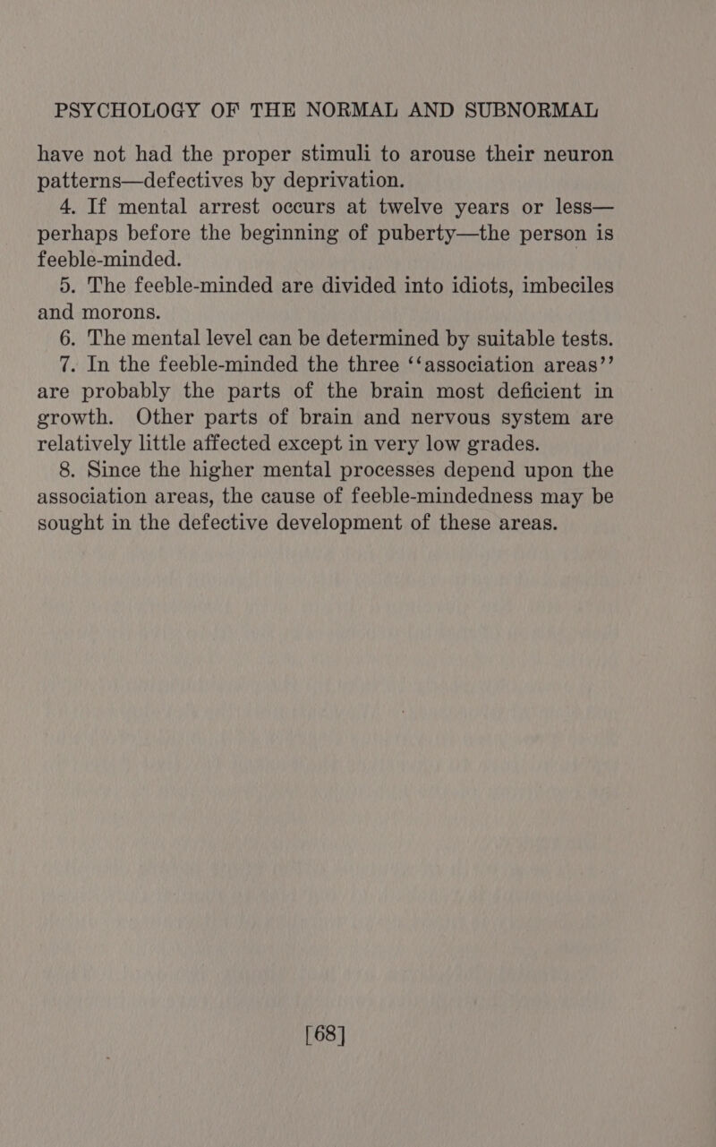 have not had the proper stimuli to arouse their neuron patterns—defectives by deprivation. 4. If mental arrest occurs at twelve years or less— perhaps before the beginning of puberty—the person is feeble-minded. | 5. The feeble-minded are divided into idiots, imbeciles and morons. 6. The mental level can be determined by suitable tests. 7. In the feeble-minded the three ‘‘association areas’’ are probably the parts of the brain most deficient in growth. Other parts of brain and nervous system are relatively little affected except in very low grades. 8. Since the higher mental processes depend upon the association areas, the cause of feeble-mindedness may be sought in the defective development of these areas. [68]