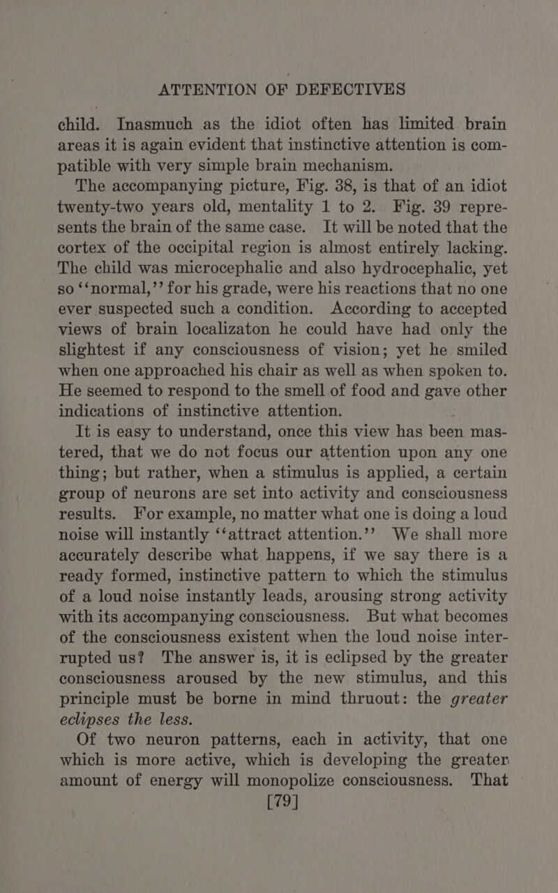 ATTENTION OF DEFECTIVES child. Inasmuch as the idiot often has limited brain areas it is again evident that instinctive attention is com- patible with very simple brain mechanism. The accompanying picture, Fig. 38, is that of an idiot twenty-two years old, mentality 1 to 2. Fig. 39 repre- sents the brain of the same case. It will be noted that the cortex of the occipital region is almost entirely lacking. The child was microcephalic and also hydrocephalic, yet so ‘‘normal,’’ for his grade, were his reactions that no one ever suspected such a condition. According to accepted views of brain localizaton he could have had only the slightest if any consciousness of vision; yet he smiled when one approached his chair as well as when spoken to. He seemed to respond to the smell of food and gave other indications of instinctive attention. | It is easy to understand, once this view has been mas- tered, that we do not focus our attention upon any one thing; but rather, when a stimulus is applied, a certain group of neurons are set into activity and consciousness results. For example, no matter what one is doing a loud noise will instantly ‘‘attract attention.’’ We shall more accurately describe what happens, if we say there is a ready formed, instinctive pattern to which the stimulus of a loud noise instantly leads, arousing strong activity with its accompanying consciousness. But what becomes of the consciousness existent when the loud noise inter- rupted us? The answer is, it is eclipsed by the greater consciousness aroused by the new stimulus, and this principle must be borne in mind thruout: the greater eclipses the less. Of two neuron patterns, each in activity, that one which is more active, which is developing the greater amount of energy will monopolize consciousness. That © [79]