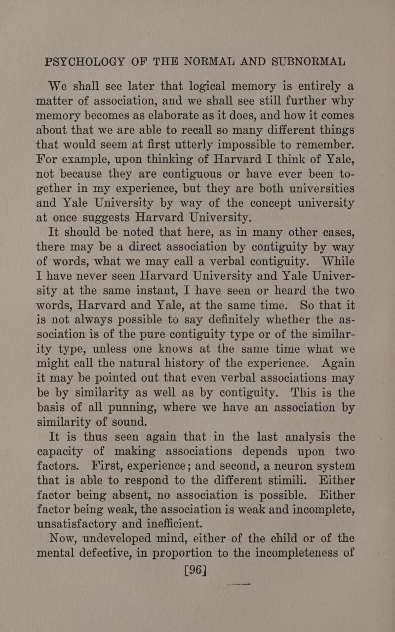 We shall see later that logical memory is entirely a matter of association, and we shall see still further why memory becomes as elaborate as it does, and how it comes about that we are able to recall so many different things that would seem at first utterly impossible to remember. For example, upon thinking of Harvard I think of Yale, not because they are contiguous or have ever been to- gether in my experience, but they are both universities and Yale University by way of the concept university at once suggests Harvard University, It should be noted that here, as in many other cases, there may be a direct association by contiguity by way of words, what we may call a verbal contiguity. While I have never seen Harvard University and Yale Univer- sity at the same instant, I have seen or heard the two words, Harvard and Yale, at the same time. So that it is not always possible to say definitely whether the as- sociation is of the pure contiguity type or of the similar- ity type, unless one knows at the same time what we might call the natural history of the experience. Again it may be pointed out that even verbal associations may be by similarity as well as by contiguity. This is the basis of all punning, where we have an association by similarity of sound. It is thus seen again that in the last analysis the capacity of making associations depends upon two factors. First, experience; and second, a neuron system that is able to respond to the different stimili. Hither factor being absent, no association is possible. Either factor being weak, the association is weak and incomplete, unsatisfactory and inefficient. Now, undeveloped mind, either of the child or of the mental defective, in proportion to the incompleteness of [96]