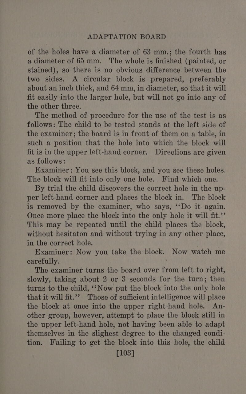 of the holes have a diameter of 63 mm.; the fourth has a diameter of 65mm. The whole is finished (painted, or stained), so there is no obvious difference between the two sides. A circular block is prepared, preferably about an inch thick, and 64 mm, in diameter, so that it will fit easily into the larger hole, but will not go into any of the other three. The method of procedure for the use of the test is as follows: The child to be tested stands at the left side of the examiner; the board is in front of them on a table, in such a position that the hole into which the block will fit is in the upper left-hand corner. Directions are given as follows: Examiner: You see this block, and you see these holes. The block will fit into only one hole. Find which one. By trial the child discovers the correct hole in the up- per left-hand corner and places the block in. The block is removed by the examiner, who says, ‘‘Do it again. Once more place the block into the only hole it will fit.’’ This may be repeated until the child places the block, without hesitaton and without trying in any other place, in the correct hole. Examiner: Now you take the block. Now watch me carefully. The examiner turns the board over from left to right, slowly, taking about 2 or 3 seconds for the turn; then turns to the child, ‘‘Now put the block into the only hole that it will fit.”’ Those of sufficient intelligence will place the block at once into the upper right-hand hole. An- other group, however, attempt to place the block still in the upper left-hand hole, not having been able to adapt themselves in the slighest degree to the changed condi- tion. Failing to get the block into this hole, the child [103]