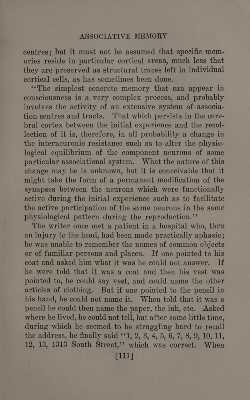 centres; but it must not be assumed that specific mem- ories reside in particular cortical areas, much less that they are preserved as structural traces left in individual cortical cells, as has sometimes been done. ‘‘The simplest concrete memory that can appear in consciousness is a very complex process, and probably involves the activity of an extensive system of. associa- tion centres and tracts. That which persists in the cere- bral cortex between the initial experience and the recol- lection of it is, therefore, in all probability a change in the interneuronic resistance such as to alter the physio- logical equilibrium of the component neurons of some particular associational system. What the nature of this change may be is unknown, but it is conceivable that it might take the form of a permanent modification of the synapses between the neurons which were functionally active during the initial experience such as to facilitate the active participation of the same neurons in the same physiological pattern during the reproduction.’’ The writer once met a patient in a hospital who, thru an injury to the head, had been made practically aphasic; he was unable to remember the names of common objects or of familiar persons and places. If one pointed to his coat and asked him what it was he could not answer. If he were told that it was a coat and then his vest was pointed to, he could say vest, and could name the other articles of clothing. But if one pointed to the pencil in his hand, he could not name it. When told that it was a pencil he could then name the paper, the ink, ete. Asked where he lived, he could not tell, but after some little time, during which he seemed to be struggling hard to recall the address, he finally said ‘‘1, 2, 3, 4, 5, 6, 7, 8, 9, 10, 11, 12, 13, 1813 South Street,’? which was correct. When [111]