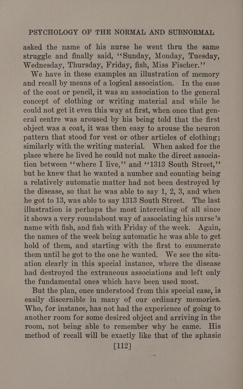 asked the name of his nurse he went thru the same struggle and finally said, ‘‘Sunday, Monday, Tuesday, Wednesday, Thursday, Friday, fish, Miss Fischer.’’ We have in these examples an illustration of memory and recall by means of a logical association. In the case of the coat or pencil, it was an association to the general eoncept of clothing or writing material and while he could not get it even this way at first, when once that gen- eral centre was aroused by his being told that the first object was a coat, it was then easy to arouse the neuron pattern that stood for vest or other articles of clothing; similarly with the writing material. When asked for the place where he lived he could not make the direct associa- tion between ‘‘where I live,’’ and ‘‘1313 South Street,’’ but he knew that he wanted a number and counting being a relatively automatic matter had not been destroyed by the disease, so that he was able to say 1, 2, 3, and when he got to 18, was able to say 1318 South Street. The last illustration is perhaps the most interesting of all since it shows a very roundabout way of associating his nurse’s name with fish, and fish with Friday of the week. Again, the names of the week being automatic he was able to get hold of them, and starting with the first to enumerate them until he got to the one he wanted. We see the situ- ation clearly in this special instance, where the disease had destroyed the extraneous associations and left only the fundamental ones which have been used most. But the plan, once understood from this special case, is easily discernible in many of our ordinary memories. Who, for instance, has not had the experience of going to another room for some desired object and arriving in the room, not being able to remember why he came. His method of recall will be exactly like that of the aphasic [112]