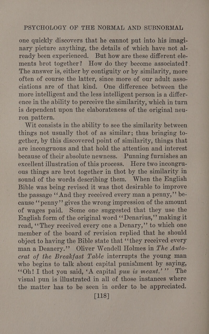 one quickly discovers that he cannot put into his imagi- nary picture anything, the details of which have not al- ready been experienced. But how are these different ele- ments brot together? How do they become associated? . The answer is, either by contiguity or by similarity, more often of course the latter, since more of our adult asso- ciations are of that kind. One difference between the more intelligent and the less intelligent person is a differ- ence in the ability to perceive the similarity, which in turn is dependent upon the elaborateness of the original neu- ron pattern. Wit consists in the ability to see the similarity between things not usually thot of as similar; thus bringing to- gether, by this discovered point of similarity, things that are incongruous and that hold the attention and interest because of their absolute newness. Punning furnishes an excellent illustration of this process. Here two incongru- ous things are brot together in thot by the similarity in sound of the words describing them. When the English Bible was being revised it was thot desirable to improve the passage ‘‘ And they received every man a penny,’’ be- cause ‘‘penny’’ gives the wrong impression of the amount of wages paid. Some one suggested that they use the English form of the original word ‘‘Denarius,’’ making it read, ‘‘They received every one a Denary,’’ to which one member of the board of revision replied that he should object to having the Bible state that ‘‘they received every man a Deanery.’’ Oliver Wendell Holmes in The Auto- crat of the Breakfast Table interrupts the young man who begins to talk about capital punishment by saying, ‘“‘Oh! I thot you said, ‘A capital pun is meant.’’’ The visual pun is illustrated in all of those instances where the matter has to be seen in order to be appreciated. [118]