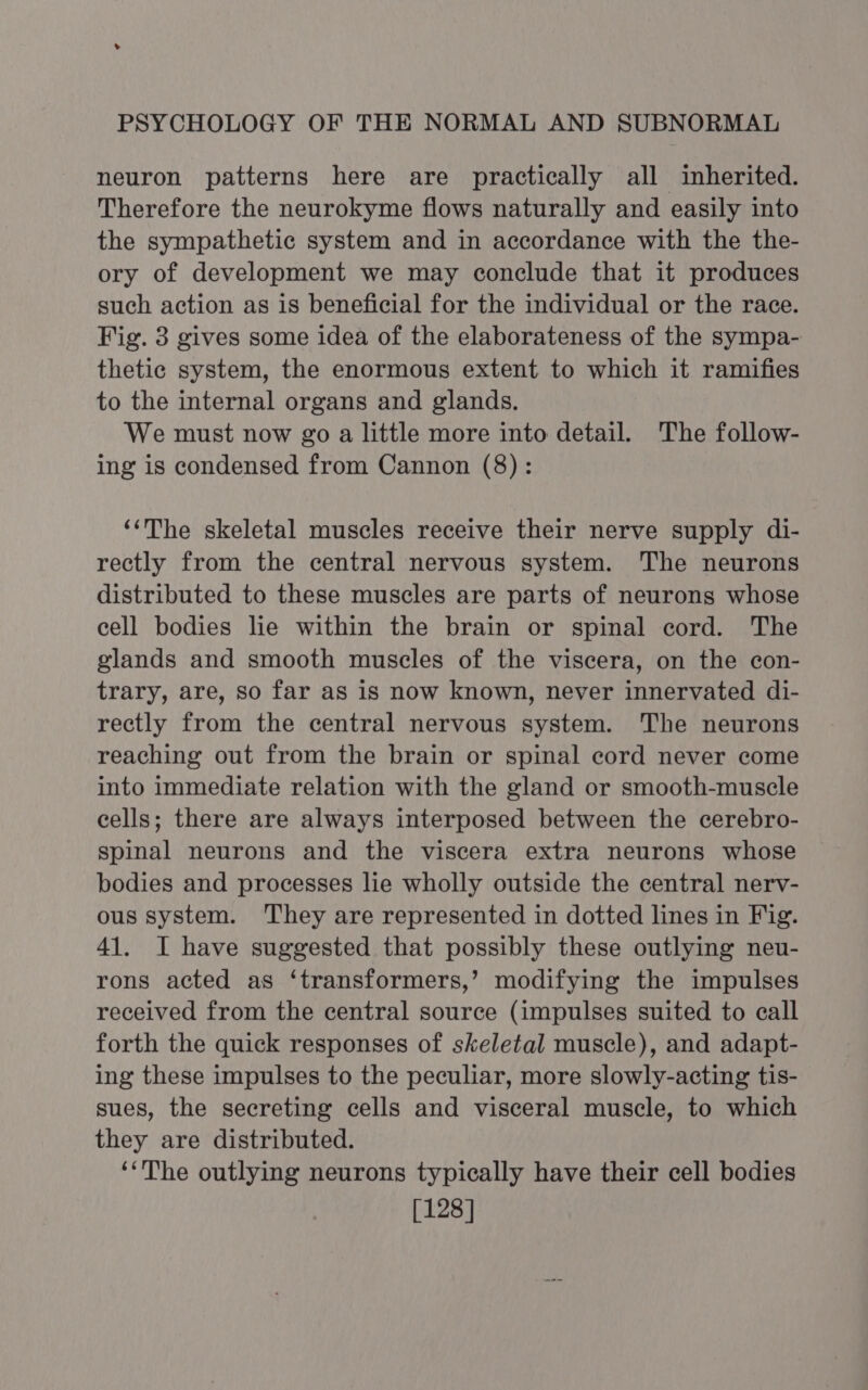 neuron patterns here are practically all inherited. Therefore the neurokyme flows naturally and easily into the sympathetic system and in accordance with the the- ory of development we may conclude that it produces such action as is beneficial for the individual or the race. Fig. 3 gives some idea of the elaborateness of the sympa- thetic system, the enormous extent to which it ramifies to the internal organs and glands. We must now go a little more into detail. The follow- ing is condensed from Cannon (8) : ‘‘The skeletal muscles receive their nerve supply di- rectly from the central nervous system. The neurons distributed to these muscles are parts of neurons whose cell bodies lie within the brain or spinal cord. The glands and smooth muscles of the viscera, on the con- trary, are, so far as is now known, never innervated di- rectly from the central nervous system. The neurons reaching out from the brain or spinal cord never come into immediate relation with the gland or smooth-muscle cells; there are always interposed between the cerebro- spinal neurons and the viscera extra neurons whose bodies and processes lie wholly outside the central nerv- ous system. They are represented in dotted lines in Fig. 41. I have suggested that possibly these outlying neu- rons acted as ‘transformers,’ modifying the impulses received from the central source (impulses suited to call forth the quick responses of skeletal muscle), and adapt- ing these impulses to the peculiar, more slowly-acting tis- sues, the secreting cells and visceral muscle, to which they are distributed. ‘‘The outlying neurons typically have their cell bodies [128]