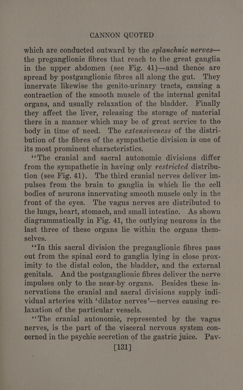 which are conducted outward by the splanchnic nerves— the preganglionic fibres that reach to the great ganglia in the upper abdomen (see Fig. 41)—and thence are spread by postganglionic fibres all along the gut. They innervate likewise the genito-urinary tracts, causing a contraction of the smooth muscle of the internal genital organs, and usually relaxation of the bladder. Finally they affect the liver, releasing the storage of material there in a manner which may be of great service to the body in time of need. The extensiveness of the distri- bution of the fibres of the sympathetic division is one of its most prominent characteristics. ‘‘The cranial and sacral autonomic divisions differ from the sympathetic in having only restricted distribu- tion (see Fig. 41). The third cranial nerves deliver im- pulses from the brain to ganglia in which lie the cell bodies of neurons innervating smooth muscle only in the front of the eyes. The vagus nerves are distributed to the lungs, heart, stomach, and small intestine. As shown diagrammatically in Fig. 41, the outlying neurons in the last three of these organs lie within the organs them- selves. 7 ‘*In this sacral division the preganglionic fibres pass out from the spinal cord to ganglia lying in close prox- imity to the distal colon, the bladder, and the external genitals. And the postganglionic fibres deliver the nerve impulses only to the near-by organs. Besides these in- nervations the cranial and sacral divisions supply indi- vidual arteries with ‘dilator nerves’—nerves causing re- laxation of the particular vessels. ‘‘The cranial autonomic, represented by the vagus nerves, is the part of the visceral nervous system con- cerned in the psychic secretion of the gastric Juice. Pav- [131]