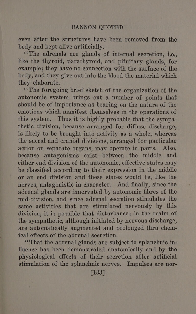 even after the structures have been removed from the body and kept alive artificially. ‘‘The adrenals are glands of internal secretion, i.e., like the thyroid, parathyroid, and pituitary glands, for example; they have no connection with the surface of the body, and they give out into the blood the material which they elaborate. ‘‘The foregoing brief sketch of the organization of the autonomic system brings out a number of points that should be of importance as bearing on the nature of the emotions which manifest themselves in the operations of this system. Thus it is highly probable that the sympa- thetic division, because arranged for diffuse discharge, is likely to be brought into activity as a whole, whereas the sacral and cranial divisions, arranged for particular action on separate organs, may operate in parts. Also, because antagonisms exist between the middle and either end division of the autonomic, effective states may be classified according to their expression in the middle or an end division and these states would be, like the nerves, antagonistic in character. And finally, since the adrenal glands are innervated by autonomic fibres of the mid-division, and since adrenal secretion stimulates the same activities that are stimulated nervously by this division, it is possible that disturbances in the realm of the sympathetic, although initiated by nervous discharge, are automatically augmented and prolonged thru chem- ical effects of the adrenal secretion. ‘‘That the adrenal glands are subject to splanchnic in- fluence has been demonstrated anatomically and by the physiological effects of their secretion after artificial stimulation of the splanchnic nerves. Impulses are nor- [133]