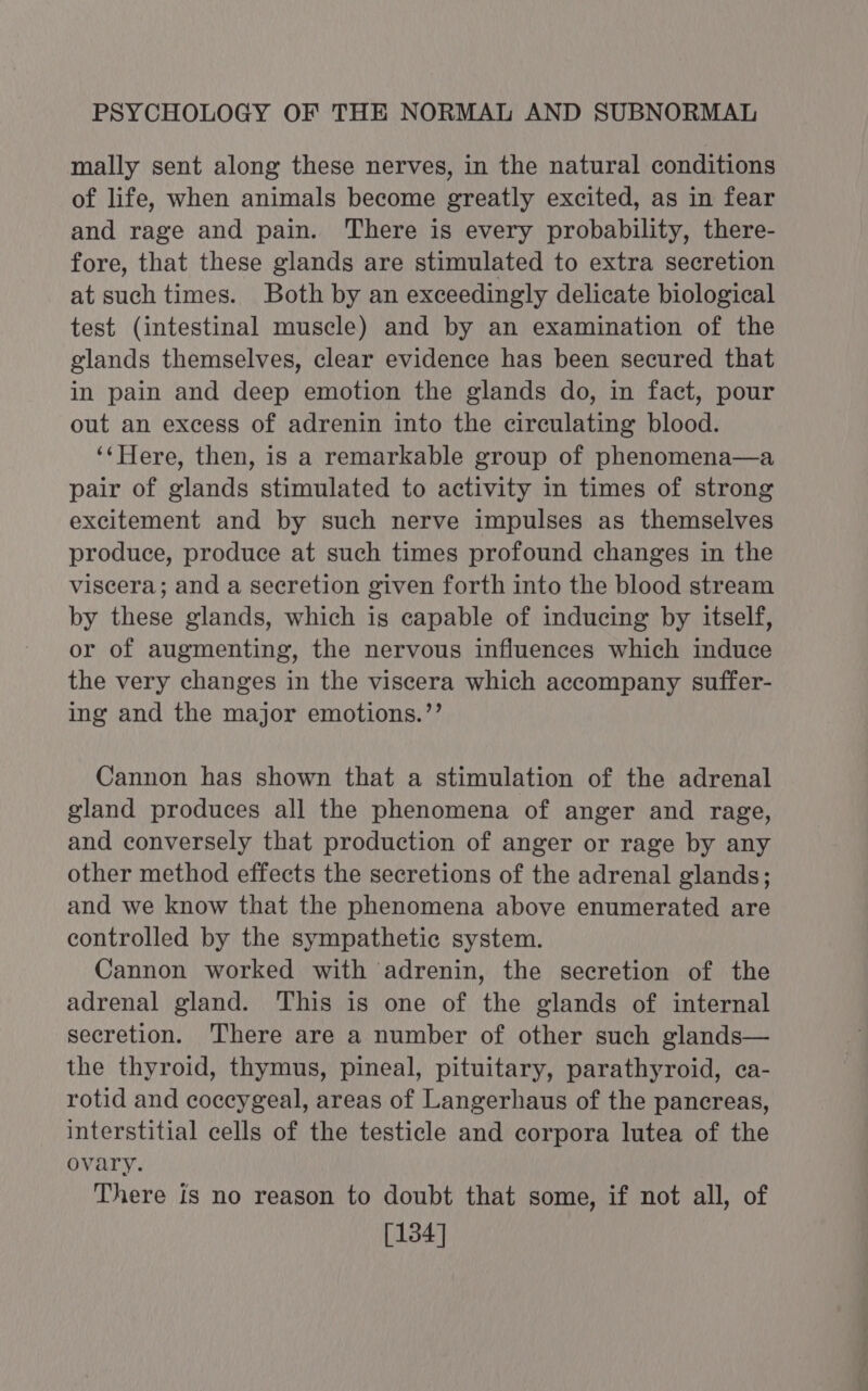 mally sent along these nerves, in the natural conditions of life, when animals become greatly excited, as in fear and rage and pain. There is every probability, there- fore, that these glands are stimulated to extra secretion at such times. Both by an exceedingly delicate biological test (intestinal muscle) and by an examination of the glands themselves, clear evidence has been secured that in pain and deep emotion the glands do, in fact, pour out an excess of adrenin into the circulating blood. ‘‘Here, then, is a remarkable group of phenomena—a pair of glands stimulated to activity in times of strong excitement and by such nerve impulses as themselves produce, produce at such times profound changes in the viscera; and a secretion given forth into the blood stream by these glands, which is capable of inducing by itself, or of augmenting, the nervous influences which induce the very changes in the viscera which accompany suffer- ing and the major emotions.”’ Cannon has shown that a stimulation of the adrenal gland produces all the phenomena of anger and rage, and conversely that production of anger or rage by any other method effects the secretions of the adrenal glands; and we know that the phenomena above enumerated are controlled by the sympathetic system. Cannon worked with ‘adrenin, the secretion of the adrenal gland. This is one of the glands of internal secretion. There are a number of other such glands— the thyroid, thymus, pineal, pituitary, parathyroid, ca- rotid and coccygeal, areas of Langerhaus of the pancreas, interstitial cells of the testicle and corpora lutea of the ovary. There is no reason to doubt that some, if not all, of [134]