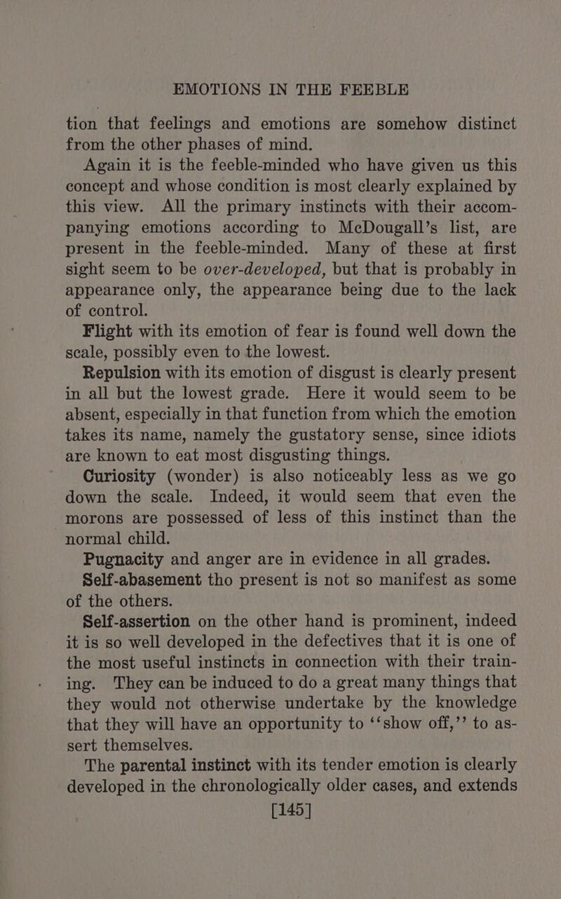 EMOTIONS IN THE FEEBLE tion that feelings and emotions are somehow distinct from the other phases of mind. Again it is the feeble-minded who have given us this concept and whose condition is most clearly explained by this view. All the primary instincts with their accom- panying emotions according to McDougall’s list, are present in the feeble-minded. Many of these at first sight seem to be over-developed, but that 1s probably in appearance only, the appearance being due to the lack of control. Flight with its emotion of fear is found well down the scale, possibly even to the lowest. Repulsion with its emotion of disgust is clearly present in all but the lowest grade. Here it would seem to be absent, especially in that function from which the emotion takes its name, namely the gustatory sense, since idiots are known to ihe most disgusting things. Curiosity (wonder) is also noticeably less as we go down the scale. Indeed, it would seem that even the morons are possessed ae less of this instinct than the normal child. Pugnacity and anger are in evidence in all grades. Self-abasement tho present is not so manifest as some of the others. Self-assertion on the other hand is prominent, indeed it is so well developed in the defectives that it is one of the most useful instincts in connection with their train- ing. They can be induced to do a great many things that they would not otherwise undertake by the knowledge that they will have an opportunity to ‘‘show off,’’ to as- sert themselves. The parental instinct with its tender emotion is clearly developed in the chronologically older cases, and extends [145]