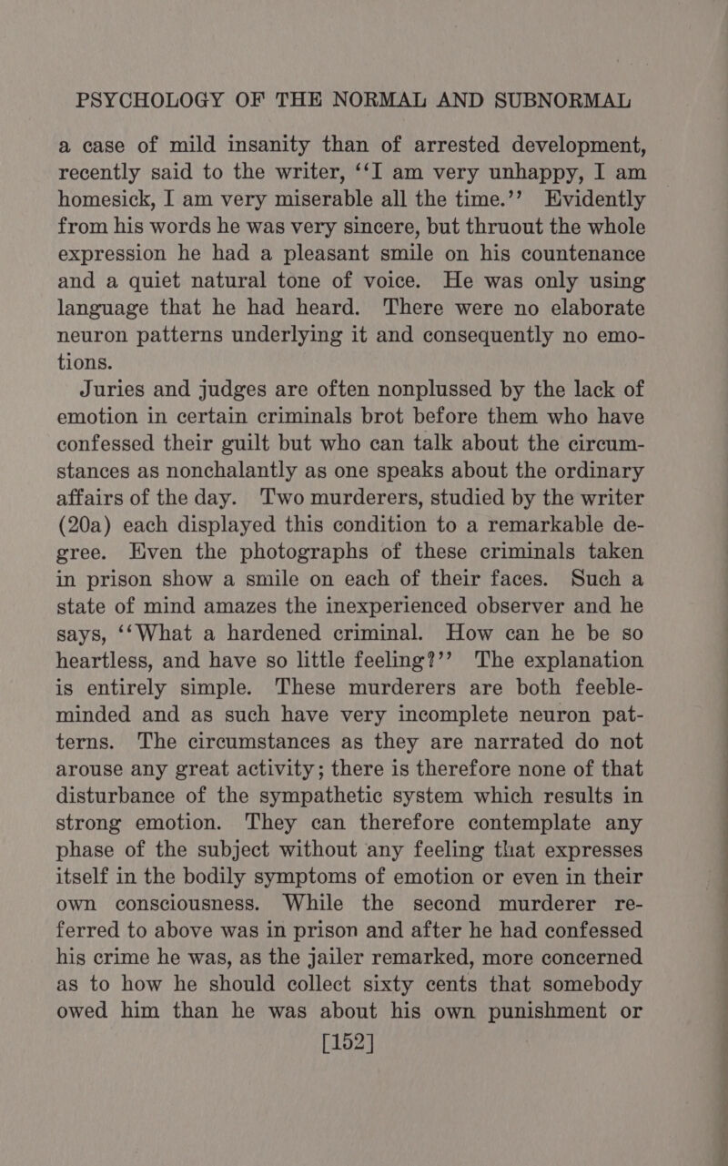 a case of mild insanity than of arrested development, recently said to the writer, ‘‘I am very unhappy, I am homesick, I am very miserable all the time.’’ Evidently from his words he was very sincere, but thruout the whole expression he had a pleasant smile on his countenance and a quiet natural tone of voice. He was only using language that he had heard. There were no elaborate neuron patterns underlying it and consequently no emo- tions. Juries and judges are often nonplussed by the lack of emotion in certain criminals brot before them who have confessed their guilt but who can talk about the circum- stances as nonchalantly as one speaks about the ordinary affairs of the day. Two murderers, studied by the writer (20a) each displayed this condition to a remarkable de- gree. Even the photographs of these criminals taken in prison show a smile on each of their faces. Such a state of mind amazes the inexperienced observer and he says, ‘‘What a hardened criminal. How can he be so heartless, and have so little feeling?’’ The explanation is entirely simple. These murderers are both feeble- minded and as such have very incomplete neuron pat- terns. The circumstances as they are narrated do not arouse any great activity; there is therefore none of that disturbance of the sympathetic system which results in strong emotion. They can therefore contemplate any phase of the subject without any feeling that expresses itself in the bodily symptoms of emotion or even in their own consciousness. While the second murderer re- ferred to above was in prison and after he had confessed his crime he was, as the jailer remarked, more concerned as to how he should collect sixty cents that somebody owed him than he was about his own punishment or [152] EE ———— . -_— a