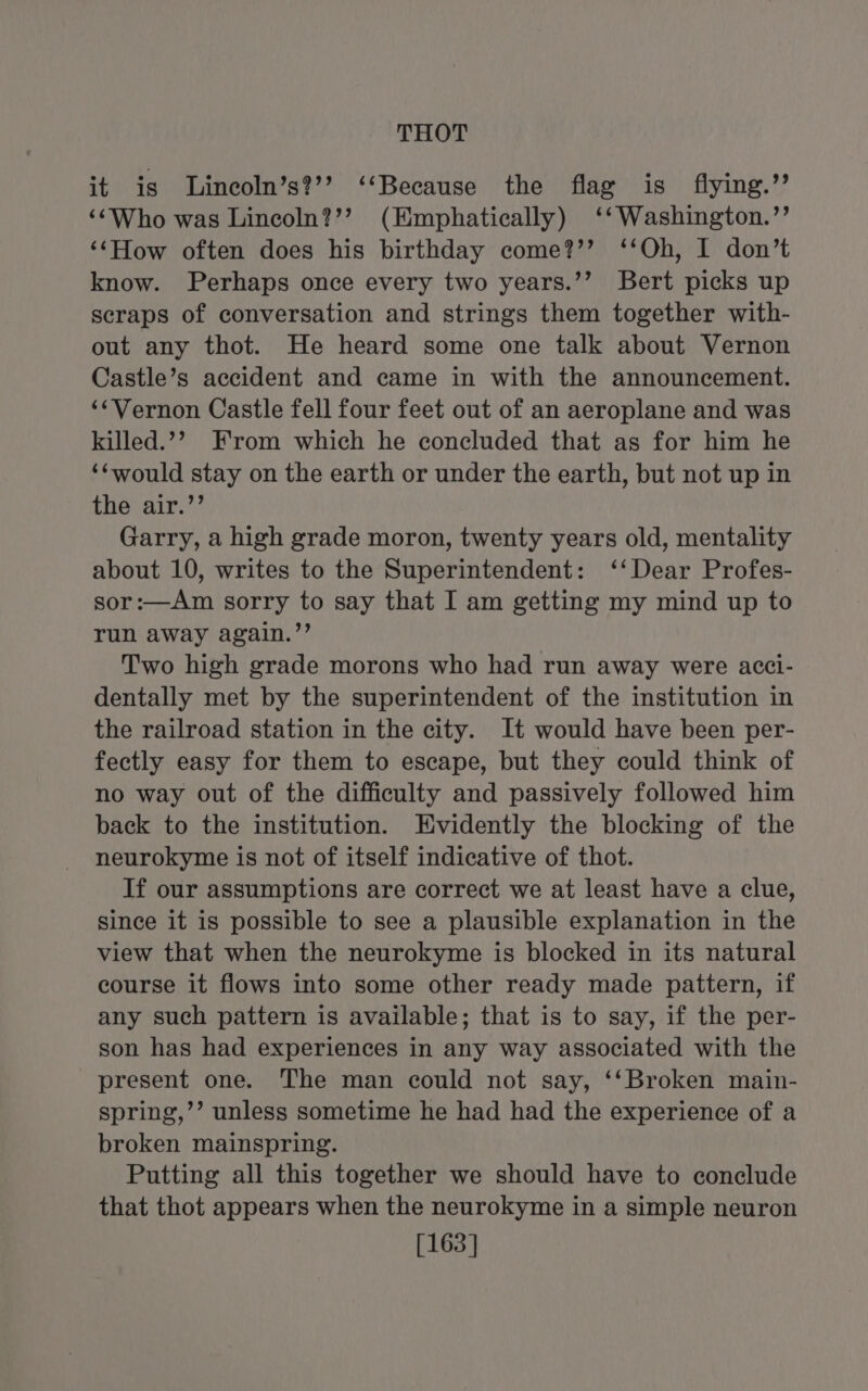 it is lLineoln’s?’’ ‘‘Because the flag is flying.’’ ‘¢Who was Lincoln?’’ (Emphatically) ‘‘Washington.’’ ‘‘How often does his birthday come?’’ ‘‘Oh, I don’t know. Perhaps once every two years.’’ Bert picks up scraps of conversation and strings them together with- out any thot. He heard some one talk about Vernon Castle’s accident and came in with the announcement. ‘Vernon Castle fell four feet out of an aeroplane and was killed.’’ From which he concluded that as for him he ‘¢would stay on the earth or under the earth, but not up in the air.’’ Garry, a high grade moron, twenty years old, mentality about 10, writes to the Superintendent: ‘‘Dear Profes- sor:—Am sorry to say that I am getting my mind up to run away again.”’ Two high grade morons who had run away were acci- dentally met by the superintendent of the institution in the railroad station in the city. It would have been per- fectly easy for them to escape, but they could think of no way out of the difficulty and passively followed him back to the institution. Evidently the blocking of the neurokyme is not of itself indicative of thot. If our assumptions are correct we at least have a clue, since it is possible to see a plausible explanation in the view that when the neurokyme is blocked in its natural course it flows into some other ready made pattern, if any such pattern is available; that is to say, if the per- son has had experiences in any way associated with the present one. The man could not say, ‘‘Broken main- spring,’’ unless sometime he had had the experience of a broken mainspring. Putting all this together we should have to conclude that thot appears when the neurokyme in a simple neuron [163]