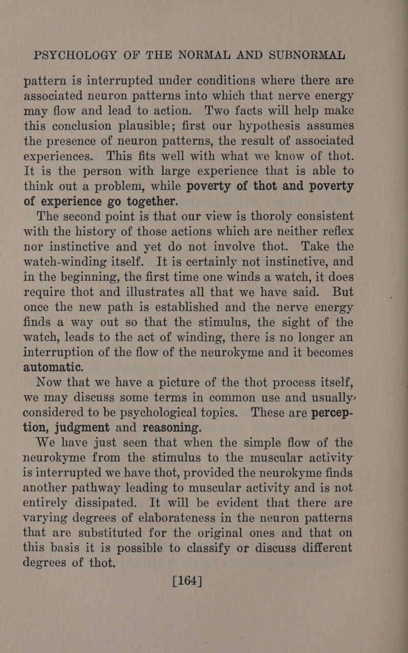 pattern is interrupted under conditions where there are associated neuron patterns into which that nerve energy may flow and lead to aetion. Two facts will help make this conclusion plausible; first our hypothesis assumes the presence of neuron patterns, the result of associated experiences. This fits well with what we know of thot. It is the person with large experience that is able to think out a problem, while poverty of thot and poverty of experience go together. The second point is that our view is thoroly consistent with the history of those actions which are neither reflex nor instinctive and yet do not involve thot. Take the watch-winding itself. It is certainly not instinctive, and in the beginning, the first time one winds a watch, it does require thot and illustrates all that we have said. But once the new path is established and the nerve energy finds a way out so that the stimulus, the sight of the watch, leads to the act of winding, there is no longer an interruption of the flow of the neurokyme and it becomes automatic. Now that we have a picture of the thot process itself, we may discuss some terms in common use and usually’ considered to be psychological topics. These are percep- tion, judgment and reasoning. We have just seen that when the simple flow of the neurokyme from the stimulus to the muscular activity is interrupted we have thot, provided the neurokyme finds another pathway leading to muscular activity and is not entirely dissipated. It will be evident that there are varying degrees of elaborateness in the neuron patterns that are substituted for the original ones and that on this basis it is possible to classify or discuss different degrees of thot. [164]