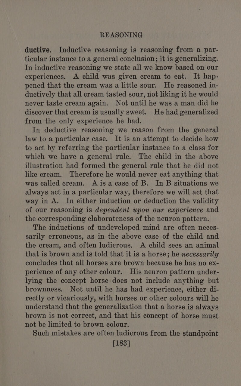 REASONING ductive. Inductive reasoning is reasoning from a par- ticular instance to a general conclusion; it is generalizing. In inductive reasoning we state all we know based on our experiences. A child was given cream to eat. It hap- pened that the cream was a little sour. He reasoned in- ductively that all cream tasted sour, not liking it he would never taste cream again. Not until he was a man did he ' discover that cream is usually sweet. He had generalized from the only experience he had. In deductive reasoning we reason from the general law to a particular case. It is an attempt to decide how to act by referring the particular instance to a class for which we have a general rule. The child in the above illustration had formed the general rule that he did not like cream. Therefore he would never eat anything that was called cream. Aisa case of B. In B situations we always act in a particular way, therefore we will act that way in A. In either induction or deduction the validity of our reasoning is dependent upon our experience and the corresponding elaborateness of the neuron pattern. The inductions of undeveloped mind are often neces- sarily erroneous, as in the above case of the child and the cream, and often ludicrous. A child sees an animal that is brown and is told that it is a horse; he necessarily concludes that all horses are brown because he has no ex- perience of any other colour. His neuron pattern under- lying the concept horse does not include anything but brownness. Not until he has had experience, either di- rectly or vicariously, with horses or other colours will he understand that the generalization that a horse is always brown is not correct, and that his concept of horse must not be limited to brown colour. Such mistakes are often ludicrous from the standpoint [183]