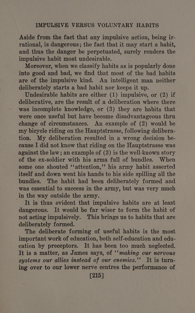 IMPULSIVE VERSUS VOLUNTARY HABITS Aside from the fact that any impulsive action, being ir- rational, is dangerous; the fact that it may start a habit, and thus the danger be perpetuated, surely renders the impulsive habit most undesirable. Moreover, when we classify habits as is popularly done into good and bad, we find that most of the bad habits are of the impulsive kind. An intelligent man neither deliberately starts a bad habit nor keeps it up. Undesirable habits are either (1) impulsive, or (2) if deliberative, are the result of a deliberation where there was incomplete knowledge, or (3) they are habits that were once useful but have become disadvantageous thru change of circumstances. An example of (2) would be my bicycle riding on the Hauptstrasse, following delibera- tion. My deliberation resulted in a wrong decision be- cause I did not know that riding on the Hauptstrasse was against the law; an example of (3) is the well-known story of the ex-soldier with his arms full of bundles. When some one shouted ‘‘attention,’’ his army habit asserted itself and down went his hands to his side spilling all the bundles. The habit had been deliberately formed and was essential to success in the army, but was very much in the way outside the army. It is thus evident that impulsive habits are at least dangerous. It would be far wiser to form the habit of not acting impulsively. This brings us to habits that are deliberately formed. The deliberate forming of useful habits is the most important work of education, both self-education and edu- cation by preceptors. It has been too much neglected. It is a matter, as James says, of ‘‘making our nervous systems our allies instead of our enemies.’’ It is turn- ing over to our lower nerve centres the performance of [215]