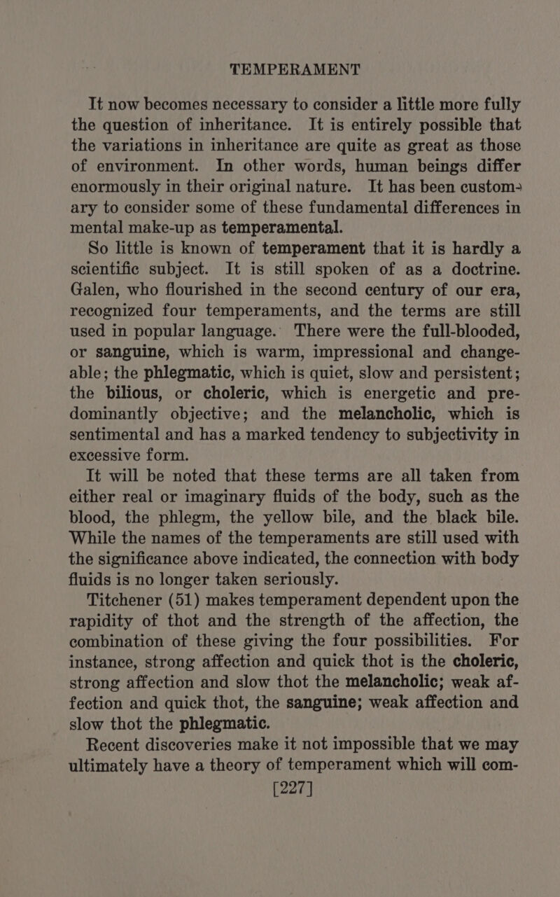 TEMPERAMENT It now becomes necessary to consider a little more fully the question of inheritance. It is entirely possible that the variations in inheritance are quite as great as those of environment. In other words, human beings differ enormously in their original nature. It has been custom? ary to consider some of these fundamental differences in mental make-up as temperamental. So little is known of temperament that it is hardly a scientific subject. It is still spoken of as a doctrine. Galen, who flourished in the second century of our era, recognized four temperaments, and the terms are still used in popular language.’ There were the full-blooded, or sanguine, which is warm, impressional and change- able; the phlegmatic, which is quiet, slow and persistent; the bilious, or choleric, which is energetic and pre- dominantly objective; and the melancholic, which is sentimental and has a marked tendency to subjectivity in excessive form. It will be noted that these terms are all taken from either real or imaginary fluids of the body, such as the blood, the phlegm, the yellow bile, and the black bile. While the names of the temperaments are still used with the significance above indicated, the connection with body fluids is no longer taken seriously. Titchener (51) makes temperament dependent upon the rapidity of thot and the strength of the affection, the combination of these giving the four possibilities. For instance, strong affection and quick thot is the choleric, strong affection and slow thot the melancholic; weak af- fection and quick thot, the sanguine; weak affection and slow thot the phlegmatic. Recent discoveries make it not impossible that we may ultimately have a theory of temperament which will com- [227]