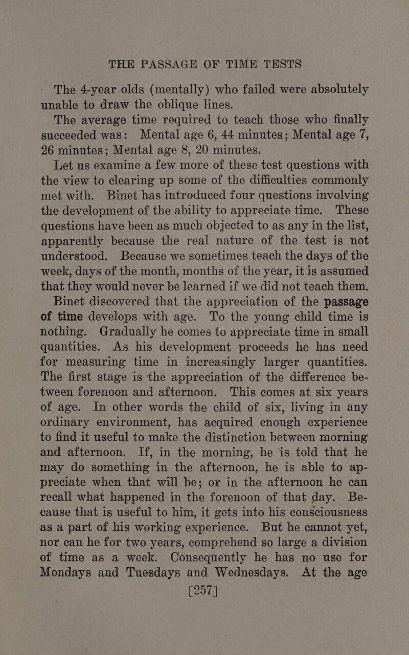 THE PASSAGE OF TIME TESTS The 4-year olds (mentally) who failed were absolutely unable to draw the oblique lines. The average time required to teach those who finally succeeded was: Mental age 6, 44 minutes; Mental age 7, 26 minutes; Mental age 8, 20 minutes. Let us examine a few more of these test questions with the view to clearing up some of the difficulties commonly met with. Binet has introduced four questions involving the development of the ability to appreciate time. These questions have been as much objected to as any in the list, apparently because the real nature of the test is not understood. Because we sometimes teach the days of the week, days of the month, months of the year, it is assumed that they would never be learned if we did not teach them. Binet discovered that the appreciation of the passage of time develops with age. To the young child time is nothing. Gradually he comes to appreciate time in small quantities. As his development proceeds he has need for measuring time in increasingly larger quantities. The first stage is the appreciation of the difference be- tween forenoon and afternoon. This comes at six years of age. In other words the child of six, living in any ordinary environment, has acquired enough experience to find it useful to make the distinction between morning and afternoon. If, in the morning, he is told that he may do something in the afternoon, he is able to ap- preciate when that will be; or in the afternoon he can recall what happened in the forenoon of that day. Be- cause that is useful to him, it gets into his consciousness as a part of his working experience. But he cannot yet, nor can he for two years, comprehend so large a division of time as a week. Consequently he has no use for Mondays and Tuesdays and Wednesdays. At the age [257]