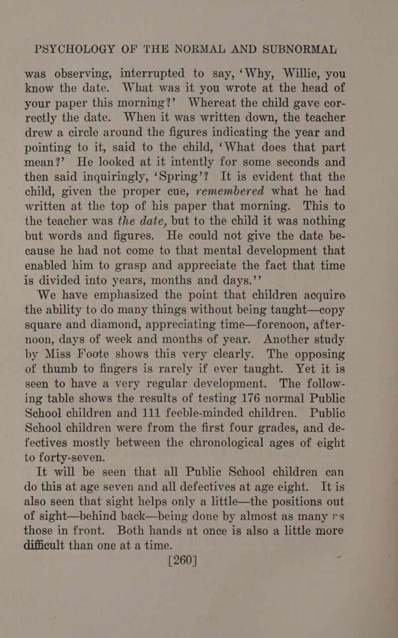 was observing, interrupted to say, ‘Why, Willie, you know the date. What was it you wrote at the head of your paper this morning?’ Whereat the child gave cor- rectly the date. When it was written down, the teacher drew a circle around the figures indicating the year and pointing to it, said to the child, ‘What does that part mean?’ He looked at it intently for some seconds and then said inquiringly, ‘Spring’? It is evident that the child, given the proper cue, remembered what he had written at the top of his paper that morning. This to the teacher was the date, but to the child it was nothing but words and figures. He could not give the date be- cause he had not come to that mental development that enabled him to grasp and appreciate the fact that time is divided into years, months and days.’’ We have emphasized the point that children acquire the ability to do many things without being taught—copy square and diamond, appreciating time—forenoon, after- noon, days of week and months of year. Another study by Miss Foote shows this very clearly. The opposing of thumb to fingers is rarely if ever taught. Yet it is seen to have a very regular development. The follow- ing table shows the results of testing 176 normal Public School children and 111 feeble-minded children. Public School children were from the first four grades, and de- fectives mostly between the chronological ages of eight to forty-seven. It will be seen that all Public School children can do this at age seven and all defectives at age eight. It is also seen that sight helps only a little—the positions out of sight—behind back—being done by almost as many -s those in front. Both hands at once is also a little more difficult than one at a time. [260]