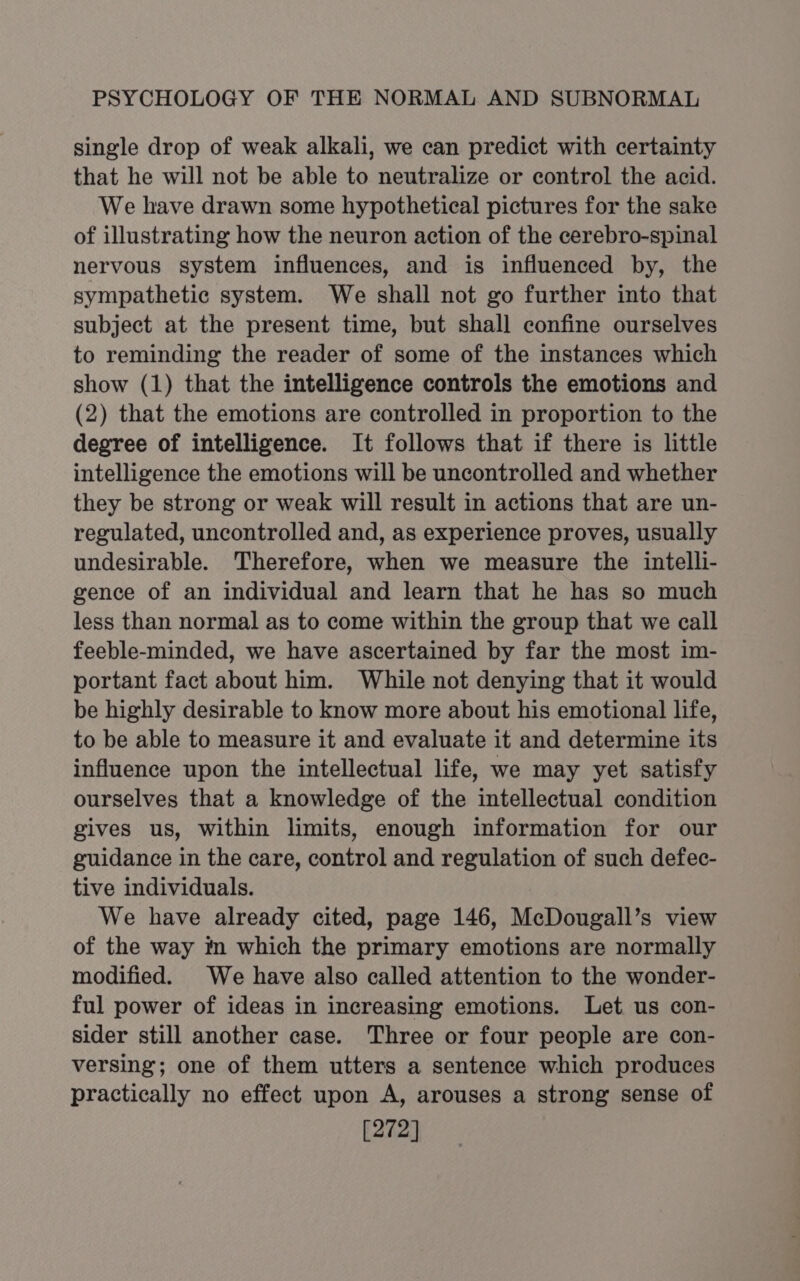 single drop of weak alkali, we can predict with certainty that he will not be able to neutralize or control the acid. We have drawn some hypothetical pictures for the sake of illustrating how the neuron action of the cerebro-spinal nervous system influences, and is influenced by, the sympathetic system. We shall not go further into that subject at the present time, but shall confine ourselves to reminding the reader of some of the instances which show (1) that the intelligence controls the emotions and (2) that the emotions are controlled in proportion to the degree of intelligence. It follows that if there is little intelligence the emotions will be uncontrolled and whether they be strong or weak will result in actions that are un- regulated, uncontrolled and, as experience proves, usually undesirable. Therefore, when we measure the intelli- gence of an individual and learn that he has so much less than normal as to come within the group that we call feeble-minded, we have ascertained by far the most im- portant fact about him. While not denying that it would be highly desirable to know more about his emotional life, to be able to measure it and evaluate it and determine its influence upon the intellectual life, we may yet satisfy ourselves that a knowledge of the intellectual condition gives us, within limits, enough information for our guidance in the care, control and regulation of such defec- tive individuals. We have already cited, page 146, McDougall’s view of the way m which the primary emotions are normally modified. We have also called attention to the wonder- ful power of ideas in increasing emotions. Let us con- sider still another case. Three or four people are con- versing; one of them utters a sentence which produces practically no effect upon A, arouses a strong sense of [272]