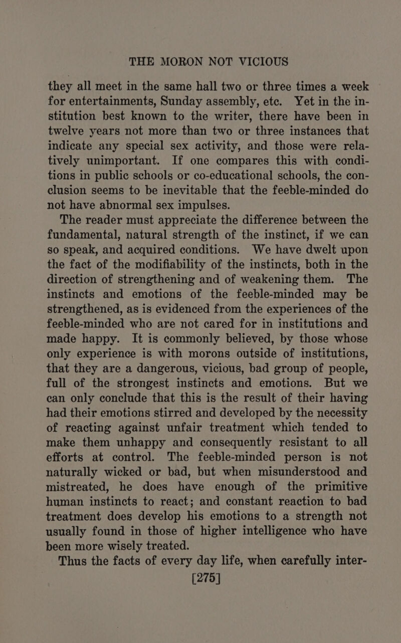 they all meet in the same hall two or three times a week for entertainments, Sunday assembly, etc. Yet in the in- stitution best known to the writer, there have been in twelve years not more than two or three instances that indicate any special sex activity, and those were rela- tively unimportant. If one compares this with condi- tions in public schools or co-educational schools, the con- clusion seems to be inevitable that the feeble-minded do not have abnormal sex impulses. The reader must appreciate the difference between the fundamental, natural strength of the instinct, if we can so speak, and acquired conditions. We have dwelt upon the fact of the modifiability of the instincts, both in the direction of strengthening and of weakening them. The instincts and emotions of the feeble-minded may be strengthened, as is evidenced from the experiences of the feeble-minded who are not cared for in institutions and made happy. It is commonly believed, by those whose only experience is with morons outside of institutions, that they are a dangerous, vicious, bad group of people, full of the strongest instincts and emotions. But we can only conclude that this is the result of their having had their emotions stirred and developed by the necessity of reacting against unfair treatment which tended to make them unhappy and consequently resistant to all efforts at control. The feeble-minded person is not naturally wicked or bad, but when misunderstood and mistreated, he does have enough of the primitive human instincts to react; and constant reaction to bad treatment does develop his emotions to a strength not usually found in those of higher intelligence who have been more wisely treated. Thus the facts of every day life, when carefully inter- [275]