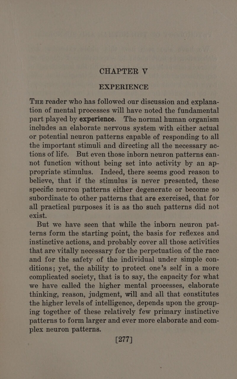 CHAPTER V EXPERIENCE Te reader who has followed our discussion and explana- tion of mental processes will have noted the fundamental part played by experience. The normal human organism includes an elaborate nervous system with either actual or potential neuron patterns capable of responding to all the important stimuli and directing all the necessary ac- tions of life. But even those inborn neuron patterns can- not function without being set into activity by an ap- propriate stimulus. Indeed, there seems good reason to believe, that if the stimulus is never presented, these specific neuron patterns either degenerate or become so subordinate to other patterns that are exercised, that for all practical purposes it is as tho such patterns did not exist. But we have seen that while the inborn neuron pat- terns form the starting point, the basis for reflexes and instinctive actions, and probably cover all those activities that are vitally necessary for the perpetuation of the race and for the safety of the individual under simple con- ditions; yet, the ability to protect one’s self in a more complicated society, that is to say, the capacity for what we have called the higher mental processes, elaborate thinking, reason, judgment, will and all that constitutes the higher levels of intelligence, depends upon the group- ing together of these relatively few primary instinctive patterns to form larger and ever more elaborate and com- plex neuron patterns. [277]