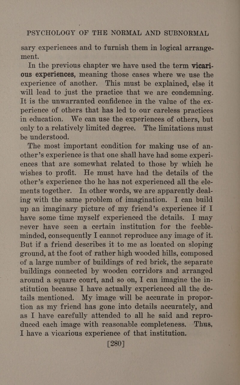 sary experiences and to furnish them in logical arrange- ment. In the previous chapter we have used the term vicari- ous experiences, meaning those cases where we use the experience of another. This must be explained, else it will lead to just the practice that we are condemning. It is the unwarranted confidence in the value of the ex- perience of others that has led to our careless practices in education. We can use the experiences of others, but only to a relatively limited degree. The limitations must be understood. The most important condition for making use of an- other’s experience is that one shall have had some experi- ences that are somewhat related to those by which he wishes to profit. He must have had the details of the other’s experience tho he has not experienced all the ele- ments together. In other words, we are apparently deal- ing with the same problem of imagination. I can build up an imaginary picture of my friend’s experience if I have some time myself experienced the details. I may never have seen a certain institution for the feeble- minded, consequently I cannot reproduce any image of it. But if a friend describes it to me as located on sloping ground, at the foot of rather high wooded hills, composed of a large number of buildings of red brick, the separate buildings connected by wooden corridors and arranged around a square court, and so on, I can imagine the in- stitution because I have actually experienced all the de- tails mentioned. My image will be accurate in propor- tion as my friend has gone into details accurately, and as I have carefully attended to all he said and repro- duced each image with reasonable completeness. ‘Thus, I have a vicarious experience of that institution. [280]