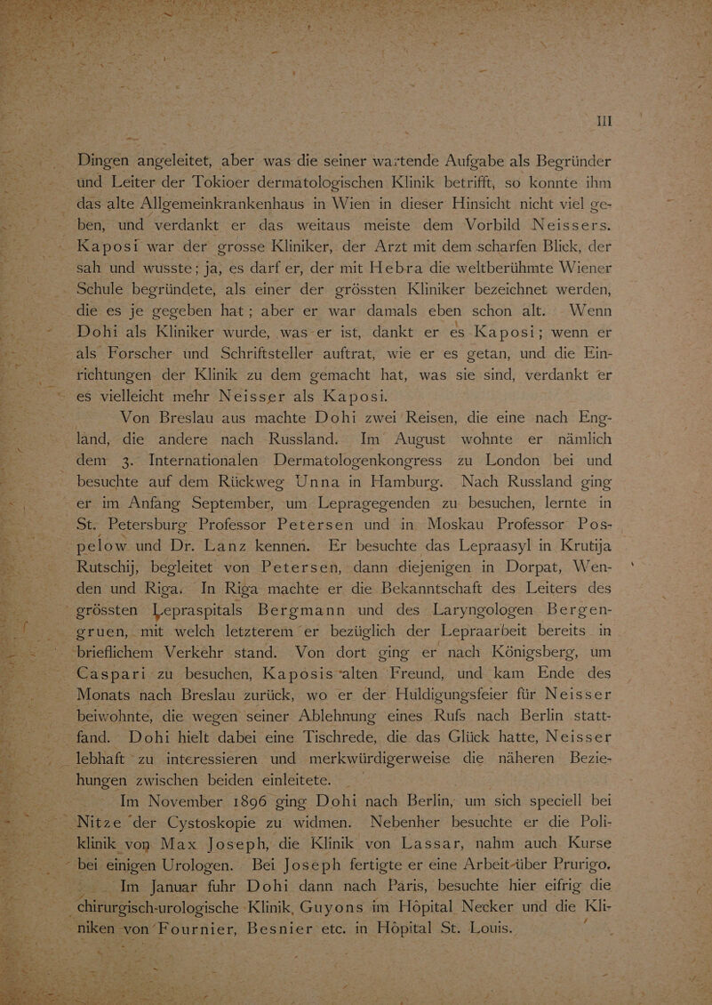 Pe ben, und verdankt er das weitaus meiste dem Vorbild Neissers. Kaposi war der grosse Kliniker, der Arzt mit dem scharfen Blick, der sah und wusste; ja, es darf er, der mit Hebra die weltberühmte Wiener Schule begründete, als einer der grössten Kliniker bezeichnet werden, - : Er ® \ ° Dohi als Kliniker wurde, was-er ist, dankt er es Kaposi; wenn er richtungen der Klinik zu dem gemacht hat, was sie sind, verdankt er es vielleicht mehr Neisser als Kaposi. Von Breslau aus machte Dohi zwei Reisen, die eine nach Eng- den 3. Internationalen Dermatologenkongress zu London bei und besuchte auf dem Rückweg Unna in Hamburg. Nach Russland ging St. Petersburg Professor Petersen und in Moskau Professor Pos- Rutschij, begleitet von Petersen, dann diejenigen in Dorpat, Wen- den und Riga. In Riga machte er die Bekanntschaft des Leiters des gruen, mit welch letzterem er bezüglich der Lepraarbeit bereits in - Caspari zu besuchen, Kaposis’alten Freund, und kam Ende des Monats nach Breslau zurück, wo er der Huldigungsfeier für Neisser beiwohnte, die wegen seiner Ablehnung eines Rufs nach Berlin statt- fand. Dobi hielt dabei eine Tischrede, die das Glück hatte, Neisser lebhaft “zu interessieren und merkwürdigerweise die näheren Bezie- hungen zwischen beiden einleitete. Im November 1896 ging Dohi nach Berlin, um sich speciell bei Nitze der Cystoskopie zu widmen. Nebenher besuchte er die Poli- klinik von Max Joseph, die Klinik von Lassar, nahm auch Kurse Im Januar fuhr Dohi dann nach Paris, besuchte hier eifrig die RE -urologische Klinik, Guyons im Höpital Necker und die Klir niken ‚von 'Fournier, Besnier etc. in Höpital St. Louis.