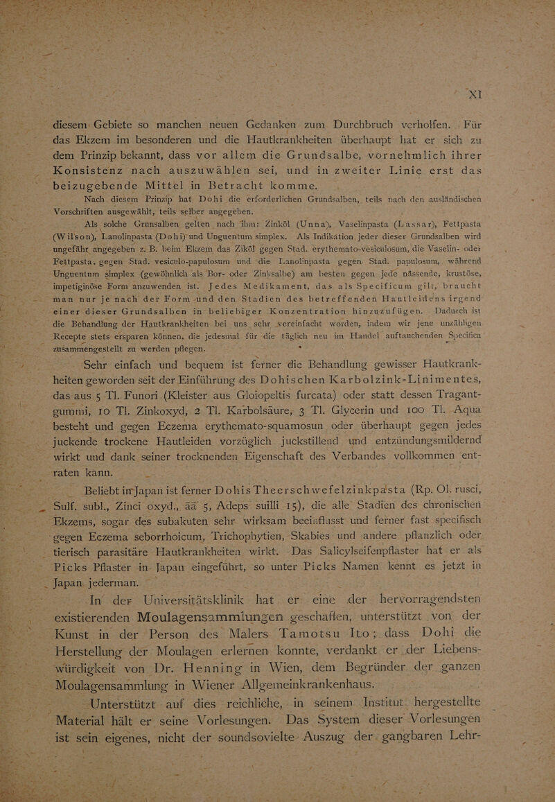 Konsistenz nach auszuwählen sei, und in zweiter Linie erst das beizugebende Mittel in Betracht komme. Nach diesem Prinzip hat Dohi ‘die erforderlichen Grundsalben, teils nach den ausländischen Vorschriften ausgewählt, teils selber angegeben. Als ‚solche Grunsalben Selen); nach ihm: Zinköl (Unna), Vaselinpasta (Lassar), Fettpasta (W ilson), 'Lanolinpasta (Dohi)'und Upguentum simplex. Als Indikätion.jeder dieser Grundsalben wird ungefähr angegeben z. B. beim Ekzem das Ziköl gegen Stad. erythemato-vesiculosum, die Vaselin- ode: Fettpasta. gegen Stad. vesiculo-papulosum und die Lanolinpasta gegen Stad. Ppapulosum, während Unguentum simplex (gewöhnlich als Bor- oder Zinksalbe) am besten gegen jede nässende, krustöse, impetiginöse Form anzuwenden ist. Jedes Medikament, das als Specificum gilt, braucht einer dieser Grundsalben in beliebiger Konzentration hinzuzufügen. Dadurch ist die Behandlung der Hautkrankheiten bei uns sehr vereinfacht worden, indem wir jene unzähligen Recepte stets ersparen können, die jedesmal. für die täglich neu im Handel auftauchenden Specifica zusammengestellt zu werden pflegen. Sehr einfach und bequem ist ferner die Behandlung gewisser Hautkrank- gummi, ıo TI. Zinkoxyd, 2 Tl. Karbolsäure,; 3 Tl. Glycerin und 100 Il. Aqua besteht und gegen Eczema erythemato-squamosun oder überhaupt gegen jedes - juckende trockene Hautleiden vorzüglich juckstillend und entzündungsmildernd ‚raten kann. Beliebt imJapan ist ferner DohisTheerschwefelzinkpasta (Rp. Ol. rusci, SuM; subl., Zinci oxyd., a&amp; 5, Adeps suilli 15), die alle‘ Stadien des chronischen Ekzems, sogar des subakuten sehr wirksam beeinflusst und ferner fast specifisch gegen Eczema seborrhoicum, Trichophytien, Skabies und ‘andere pflanzlich- oder Ar In der Uhiversitätsklinik hat. er eine der hervorragendsten existierenden Moulagensammlungen geschaften, unterstützt von der . würdigkeit von Dr. Henning in Wien, dem Begründer. der ganzen _ Moulagensammlung i in Wiener . Allgemeinkrankenhaus. Unterstützt auf dies reichliche, in seinem Institut. hergestellte Material hält er seine Vorlesungen. Das System dieser Vorlesungen