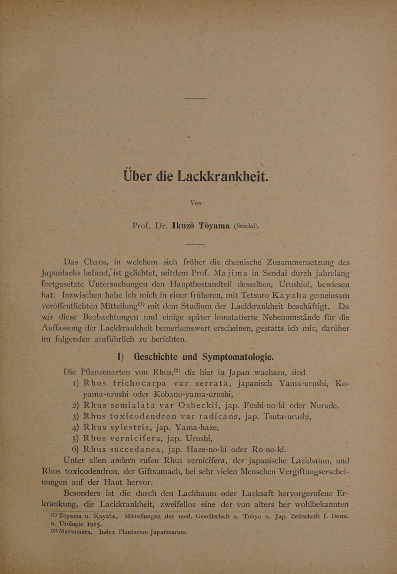 Über die Lackkrankheit. Von Prof. Dr. Ikuzö Toyama (Sendai). Das Chaos, in welchem sich früher die chemische Zusammensetzung des Japanlacks befand, ist gelichtet, seitdem Prof. Majima in Sendai durch jahrelang fortgesetzte Untersuchungen den Hauptbestandteil desselben, Urushiol, bewiesen hat. Inzwischen habe ich mich in einer früheren, mit Tetsuro Kayaba gemeinsam veröffentlichten Mitteilung” mit dem Studium der Lackkrankheit beschäftigt. Da wir diese Beobachtungen und einige später konstatierte Nebenumstände für die Auffassung der Lackkrankheit bemerkenswert erscheinen, gestatte ich mir, darüber im folgenden ausführlich zu berichten. D Geschichte und Symptomatologie. Die Pflanzenarten von Rhus,®’-die hier in Japan wachsen, sind I) Rhus trichocarpa var serrata, japanisch Yama-urushi, Ko- yama-urushi oder N 2) Rhus semialata var Osbeckii, jap. Fushi-no-ki oder Nurude, 3) Rhus toxicodendron var radicans, jap. Tsuta-urushi, 4) Rhus sylestris, jap. Yama-haze, 5) Rhus vernicifera, jap. Urushi, 6) Rhus succedanea, jap. Haze-no-ki oder Ro-no-ki. Unter allen andern rufen Rhus vernicifera, der japanische Lackbaum, und Rlus toxicodendron, der Giftsumach, bei sehr vielen Menschen Vergiftungserschei- Besonders ist die durch den Lackbaum oder Lacksaft hervorgerufene Er- krankung, die Lackkrankheit, zweifellos eine der von alters her wohlbekannten a Töyama u. Kayaba, Mitteilungen der med. Gesellschaft 2. Tokyo u. Jap. Zeitschrift f. Derm. u. Urologie 1915. @) Matsumura, Index Plantarum Japanicarum.