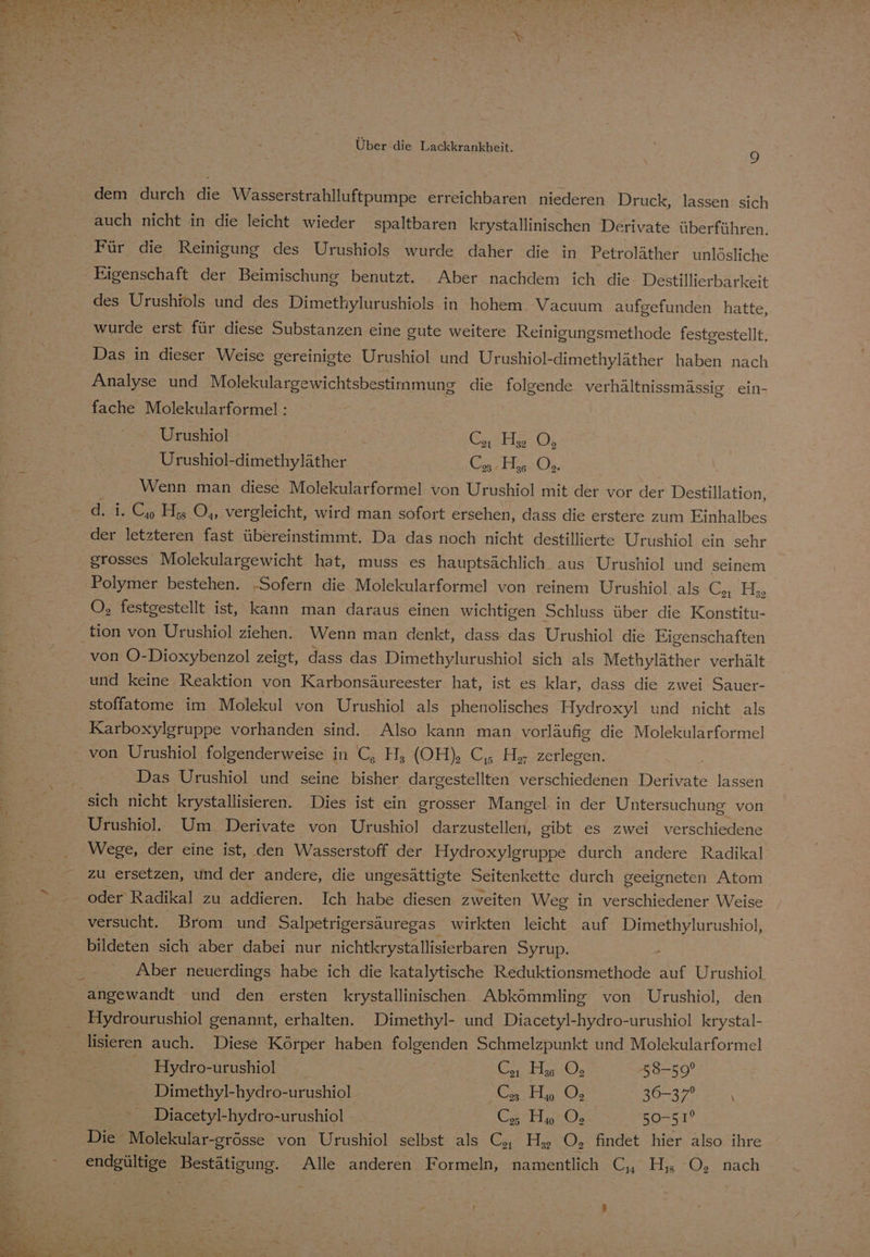 dem durch die Wasserstrahlluftpumpe erreichbaren niederen Druck, lassen sich auch nicht in die leicht wieder spaltbaren krystallinischen Derivate überführen. Für die Reinigung des Urushiols wurde daher die in Petroläther unlösliche Eigenschaft der Beimischung benutzt. Aber nachdem ich die Destillierbarkeit des Urushiols und des Dimethylurushiols in hohem Vacuum aufgefunden hatte, wurde erst für diese Substanzen eine gute weitere Reinigungsmethode festgestellt. Das in dieser Weise gereinigte Urushiol und Urushiol-dimethyläther haben nach Analyse und Molekulargewichtsbestimmung die folgende verhältnissmässig ein- fache Molekularformel : Urushiol SIISHRON Urushiol-dimethyläther Wrath. Wenn man diese Molekularformel von Urushiol mit der vor der Destillation, d. i. C, H, O,,. vergleicht, wird man sofort ersehen, dass die erstere zum Einhalbes der letzteren fast übereinstimmt. Da das noch nicht destillierte Urushiol ein sehr grosses Molekulargewicht hat, muss es hauptsächlich aus Urushiol und seinem Polymer bestehen. ‚Sofern die Molekularformel von reinem Urushiol als Bell O, festgestellt ist, kann man daraus einen wichtigen Schluss über die Konstitu- tion von Urushiol ziehen. Wenn man denkt, dass das Urushiol die Eigenschaften von O-Dioxybenzol zeigt, dass das Dimethylurushiol sich als Methyläther verhält und keine Reaktion von Karbonsäureester hat, ist es klar, dass die zwei Sauer- stoffatome im Molekul von Urushiol als phenolisches Hydroxyl und nicht als Karboxylgruppe vorhanden sind. Also kann man vorläufig die Molekularformel Das Urushiol und seine bisher dargestellten verschiedenen Derivate lassen sich nicht krystallisieren. Dies ist ein grosser Mangel. in der Untersuchung von Urushiol. Um, Derivate von Urushiol darzustellen, gibt es zwei verschiedene Wege, der eine ist, den Wasserstoff der Hydroxylgruppe durch andere Radikal- zu ersetzen, und der andere, die ungesättigte Seitenkette durch geeigneten Atom oder Radikal zu addieren. Ich habe diesen zweiten Weg in verschiedener Weise versucht. Brom und Salpetrigersäuregas wirkten leicht auf Dimethylurushiol, bildeten sich aber dabei nur nichtkrystallisierbaren Syrup. Aber neuerdings habe ich die katalytische Reduktionsmethode auf Urushiol angewandt und den ersten krystallinischen Abkömmling von Urushiol, den Hydrourushiol genannt, erhalten. Dimethyl- und Diacetyl-hydro-urushiol krystal- Hydro-urushiol / C, Has ©; 58-59° Dimethyl-hydro-urushiol Ca Ha 0; SO Diacetyl-hydro-urushiol C, Ho ©; 50-51? Die Molekular-grösse von Urushiol selbst als C, Hy, O, findet hier also ihre En EStisumg. Alle anderen Formeln, namentlich C, Hj ©, nach \