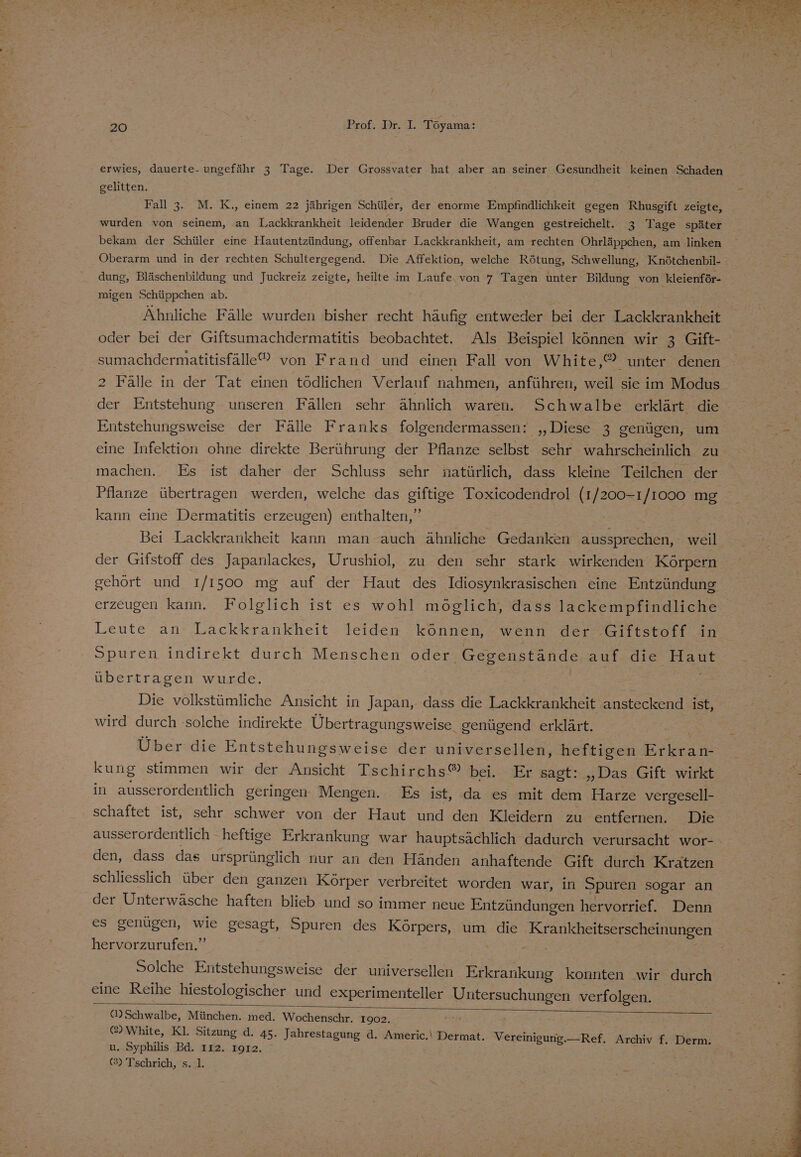 erwies, dauerte- ungefähr 3 Tage. Der Grossvater hat aber an seiner Gesundheit keinen Schaden gelitten. Fall 3. M. K., einem 22 jährigen Schüler, der enorme Empfindlichkeit gegen Rhusgift zeigte, wurden von seinem, an Lackkrankheit leidender Bruder die Wangen gestreichelt. 3 Tage später bekam der Schüler eine Hautentzündung, offenbar Lackkrankheit, am rechten Ohrläppchen, am linken dung, Bläschenbildung und Juckreiz zeigte, heilte im Laufe von 7 Tagen unter Bildung ‚von kleienför- migen Schüppchen ab. Ähnliche Fälle wurden bisher recht häufig entweder bei der Lackkrankheit oder bei der Giftsumachdermatitis beobachtet. Als Beispiel können wir 3 Gift- sumachdermatitisfälle”® von Frand und einen Fall von White,® unter denen 2 Fälle in der Tat einen tödlichen Verlauf nahmen, anführen, weil sie im Modus der Entstehung unseren Fällen sehr ähnlich waren. Schwalbe erklärt die eine Infektion ohne direkte Berührung der Pflanze selbst sehr wahrscheinlich zu machen. Es ist daher der Schluss sehr natürlich, dass kleine Teilchen der Pflanze übertragen werden, welche das giftige Toxicodendrol (1/200-1 BE mg kann eine Dermatitis erzeugen) enthalten,’ Bei Lackkrankheit kann man auch ähnliche Gedanken ee weil der Gifstoff des Japanlackes, Urushiol, zu den sehr stark wirkenden Körpern gehört und 1/1500 mg auf der Haut des Idiosynkrasischen eine Entzündung erzeugen kann. Folglich ist es wohl möglich, dass lackempfindliche Leute an Lackkrankheit leiden können, wenn der Giftstoff in Spuren indirekt durch Menschen oder Gegenstände auf die aut übertragen wurde. Die volkstümliche Ansicht in Japan, dass die Lackkrankheit ansteckend ist, wird durch solche indirekte Übertragungsweise. genügend erklärt. Über die Entstehungsweise der universellen, heftigen Erkran- kung stimmen wir der Ansicht Tschirchs® bei. Er sagt: „Das Gift wirkt in ausserordentlich geringen Mengen. Es ist, da es mit dem Harze vergesell- schaftet ist, sehr schwer von der Haut und den Kleidern zu entfernen. Die den, dass das ursprünglich nur an den Händen anhaftende Gift durch Krätzen schliesslich über den ganzen Körper verbreitet worden war, in Spuren sogar an der Unterwäsche haften blieb und so immer neue Entzündungen hervorrief. Denn es genügen, wie gesagt, Spuren des Körpers, um die Krankheitserscheinungen hervorzurufen.” Solche Entstehungsweise der universellen en konnten wir durch eine Reihe hiestologischer und experimenteller RP E verfolgen. Ü) Schwalbe, München. med. Wochenschr. 1902. jur @ White, Kl. Sitzung d. 45. Jahrestagung d. Americ.\ Dermat. Vereinigung. —Ref. Archiv f. Derm: u. Syphilis Bd. 112. 1912. (2) Tschrich, s. 1.