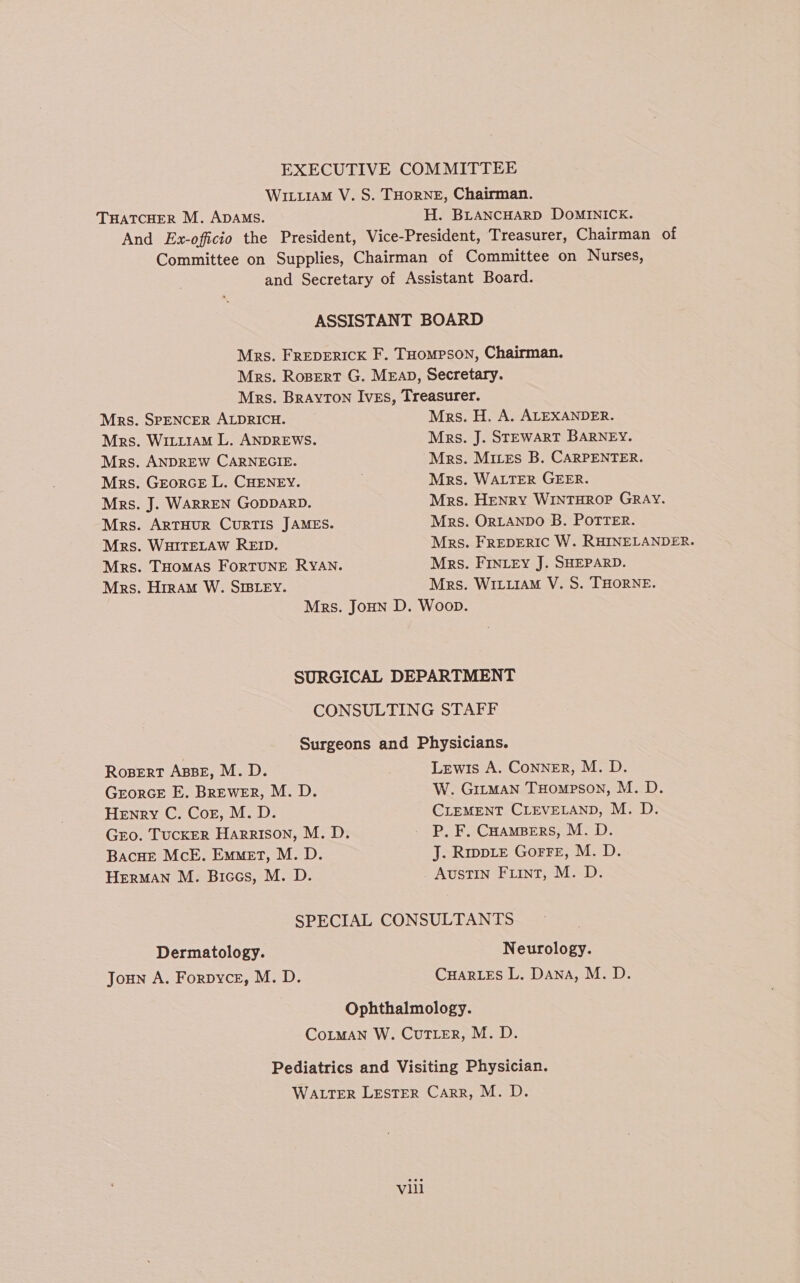 EXECUTIVE COMMITTEE WituraM V. S. THORNE, Chairman. THATCHER M. ADAMS. H. BLANCHARD DOMINICK. And Ex-oficio the President, Vice-President, Treasurer, Chairman of Committee on Supplies, Chairman of Committee on Nurses, and Secretary of Assistant Board. ASSISTANT BOARD Mrs. FREDERICK F. THOMPSON, Chairman. Mrs. Rospert G. MEap, Secretary. Mrs. Brayton Ives, Treasurer. Mrs. SPENCER ALDRICH. Mrs. H. A. ALEXANDER. Mrs. WitiiaM L. ANDREWS. Mrs. J. STEWART BARNEY. Mrs. ANDREW CARNEGIE. Mrs. Mites B. CARPENTER. Mrs. GeorcE L. CHENEY. Mrs. WALTER GEER. Mrs. J. WARREN GODDARD. Mrs. Henry WINTHROP GRAY. Mrs. ARTHUR CURTIS JAMES. Mrs. ORLANDO B. POTTER. Mrs. WHITELAW REID. Mrs. FREDERIC W. RHINELANDER. Mrs. THOMAS ForTUNE RYAN. Mrs. FINtey J. SHEPARD. Mrs. Hiram W. SIBLEY. Mrs. WILLIAM V. S. THORNE. Mrs. JoHun D. Woop. SURGICAL DEPARTMENT CONSULTING STAFF Surgeons and Physicians. Rosert ABBE, M. D. Lewis A. CoNNER, M. D. GrorGE E. BREWER, M. D. W. GitmMan THompson, M. D. Henry C. Cor, M.D. CLEMENT CLEVELAND, M. D. Gro. Tucker Harrison, M. D. _ P, F. CoaMBers, M. D. Bacue McE, Emmet, M. D. J. Rwwpie Gorre, M. D. HERMAN M. Biccs, M. D. AUSTIN Fiint, M. D. SPECIAL CONSULTANTS Dermatology. Neurology. Joun A. Forpyce, M. D. CHARLES L. Dana, M. D. Ophthalmology. CoLMAN W. Cur ter, M. D. Pediatrics and Visiting Physician. WALTER LESTER Carr, M. D.