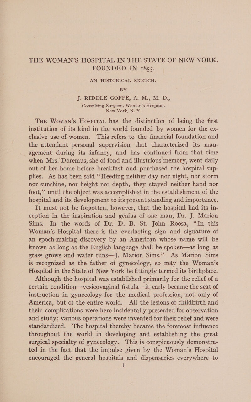 THE WOMAN’S HOSPITAL IN THE STATE OF NEW YORK. FOUNDED IN 185s. AN HISTORICAL SKETCH. BY J. RIDDLE GOFFE, A. M., M.-D., Consulting Surgeon, Woman’s Hospital, New York, N. Y. Tue Woman’s Hosprrat has the distinction of being the first institution of its kind in the world founded by women for the ex- clusive use of women. This refers to the financial foundation and the attendant personal supervision that characterized its man- agement during its infancy, and has continued from that time when Mrs. Doremus, she of fond and illustrious memory, went daily out of her home before breakfast and purchased the hospital sup- plies. As has been said ‘‘Heeding neither day nor night, nor storm nor sunshine, nor height nor depth, they stayed neither hand nor foot,”’ until the object was accomplished in the establishment of the hospital and its development to its present standing and importance. It must not be forgotten, however, that the hospital had its in- ception in the inspiration and genius of one man, Dr. J. Marion Sims. In the words of Dr. D. B. St. John Roosa, “In this Woman’s Hospital there is the everlasting sign and signature of an epoch-making discovery by an American whose name will be known as long as the English language shall be spoken—as long as grass grows and water runs—J. Marion Sims.” As Marion Sims is recognized as the father of gynecology, so may the Woman’s Hospital in the State of New York be fittingly termed its birthplace. Although the hospital was established primarily for the relief of a certain condition—vesicovaginal fistula—it early became the seat of instruction in gynecology for the medical profession, not only of America, but of the entire world. All the lesions of childbirth and their complications were here incidentally presented for observation and study; various operations were invented for their relief and were standardized. The hospital thereby became the foremost influence throughout the world in developing and establishing the great surgical specialty of gynecology. This is conspicuously demonstra- ted in the fact that the impulse given by the Woman’s Hospital encouraged the general hospitals and dispensaries everywhere to