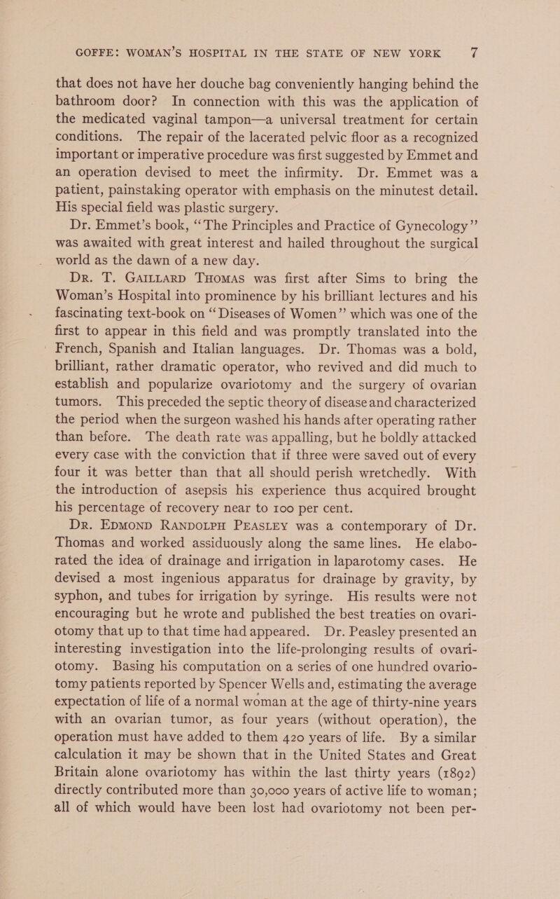 that does not have her douche bag conveniently hanging behind the bathroom door? In connection with this was the application of the medicated vaginal tampon—a universal treatment for certain conditions. The repair of the lacerated pelvic floor as a recognized important or imperative procedure was first suggested by Emmet and an operation devised to meet the infirmity. Dr. Emmet was a patient, painstaking operator with emphasis on the minutest detail. His special field was plastic surgery. Dr. Emmet’s book, ‘“‘The Principles and Practice of Gynecology” was awaited with great interest and hailed throughout the surgical world as the dawn of a new day. Dr. T. Gar~tLarp Tuomas was first after Sims to bring the Woman’s Hospital into prominence by his brilliant lectures and his fascinating text-book on “Diseases of Women” which was one of the first to appear in this field and was promptly translated into the _ French, Spanish and Italian languages. Dr. Thomas was a bold, brilliant, rather dramatic operator, who revived and did much to establish and popularize ovariotomy and the surgery of ovarian tumors. This preceded the septic theory of disease and characterized the period when the surgeon washed his hands after operating rather than before. The death rate was appalling, but he boldly attacked every case with the conviction that if three were saved out of every four it was better than that all should perish wretchedly. With the introduction of asepsis his experience thus acquired brought his percentage of recovery near to 100 per cent. Dr. EDMOND RANDOLPH PEASLEY was a contemporary of Dr. Thomas and worked assiduously along the same lines. He elabo- rated the idea of drainage and irrigation in laparotomy cases. He devised a most ingenious apparatus for drainage by gravity, by syphon, and tubes for irrigation by syringe. His results were not encouraging but he wrote and published the best treaties on ovari- otomy that up to that time had appeared. Dr. Peasley presented an interesting investigation into the life-prolonging results of ovari- otomy. Basing his computation on a series of one hundred ovario- tomy patients reported by Spencer Wells and, estimating the average expectation of life of a normal woman at the age of thirty-nine years with an ovarian tumor, as four years (without operation), the operation must have added to them 420 years of life. By a similar calculation it may be shown that in the United States and Great Britain alone ovariotomy has within the last thirty years (1892) directly contributed more than 30,000 years of active life to woman; all of which would have been lost had ovariotomy not been per-