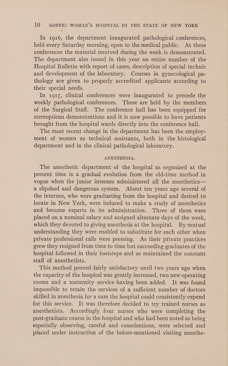 In 1916, the department inaugurated pathological conferences, held every Saturday morning, open to the medical public. At these conferences the material received during the week is demonstrated. The department also issued in this year an entire number of the Hospital Bulletin with report of cases, description of special technic and development of the laboratory. Courses in gynecological pa- thology are given to properly accredited applicants according to their special needs. In 1917, clinical conferences were inaugurated to precede the weekly pathological conferences. These are held by the members of the Surgical Staff. The conference hall has been equipped for stereoptican demonstrations and it is now possible to have patients brought from the hospital wards directly into the conference hall. The most recent change in the department has been the employ- ment of women as technical assistants, both in the histological department and in the clinical pathological laboratory. ANESTHESIA. The anesthetic department of the hospital as organized at the present time is a gradual evolution from the old-time method in vogue when the junior internes administered all the anesthetics— a slipshod and dangerous system. About ten years ago several of the internes, who were graduating from the hospital and desired to locate in New York, were induced to make a study of anesthetics and become experts in its administration. Three of them were placed on a nominal salary and assigned alternate days of the week, which they devoted to giving anesthesia at the hospital. By mutual understanding they were enabled to substitute for each other when private professional calls were pressing. As their private practices grew they resigned from time to time but succeeding graduates of the hospital followed in their footsteps and so maintained the constant staff of anesthetists. This method proved fairly satisfactory until two years ago when the capacity of the hospital was greatly increased, two new operating rooms and a maternity service having been added. It was found impossible to retain the services of a sufficient number of doctors skilled in anesthesia for a sum the hospital could consistently expend for this service. It was therefore decided to try trained nurses as anesthetists. Accordingly four nurses who were completing the post-graduate course in the hospital and who had been noted as being especially observing, careful and conscientious, were selected and placed under instruction of the before-mentioned visiting anesthe-