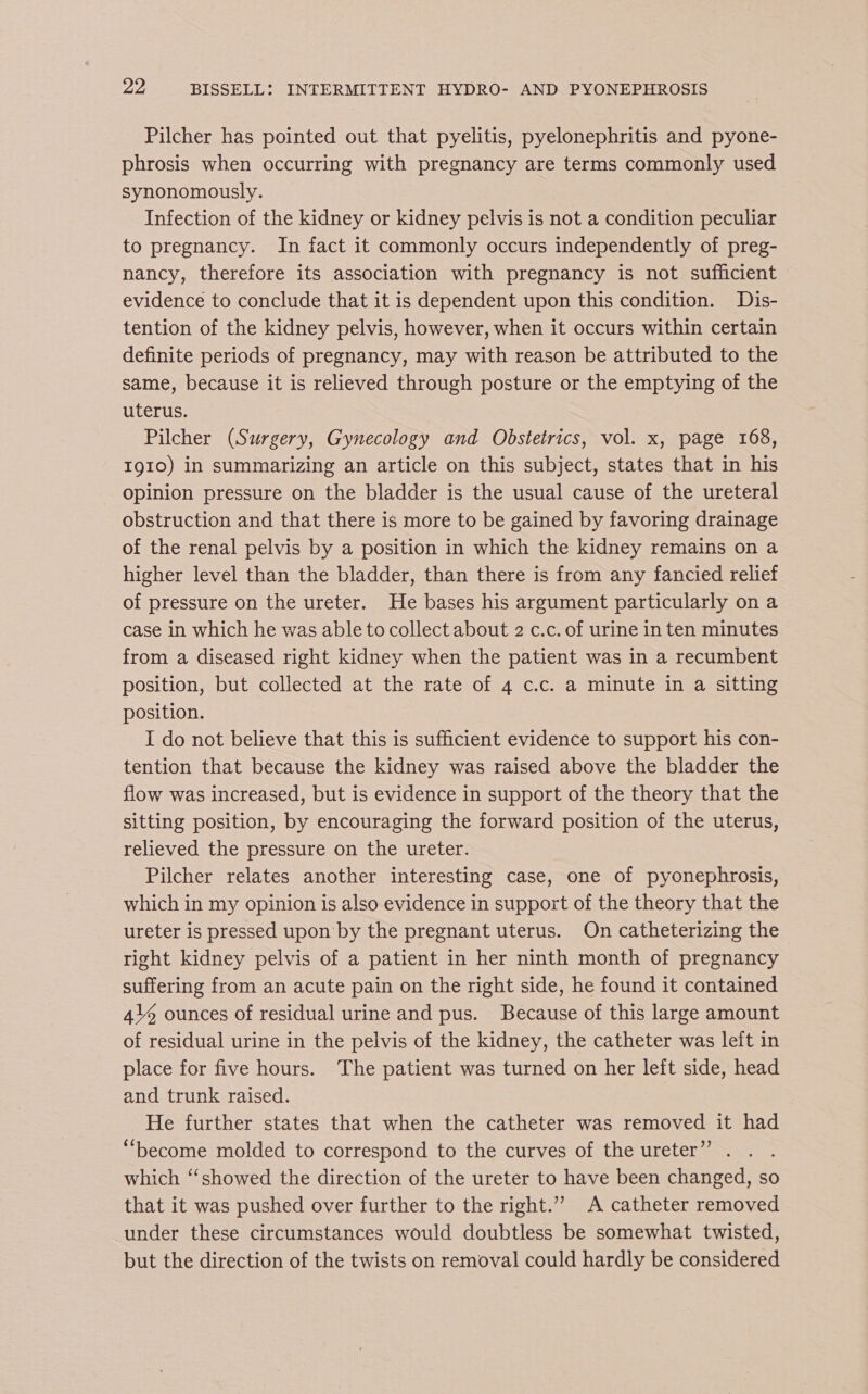 Pilcher has pointed out that pyelitis, pyelonephritis and pyone- phrosis when occurring with pregnancy are terms commonly used synonomously. Infection of the kidney or kidney pelvis is not a condition peculiar to pregnancy. In fact it commonly occurs independently of preg- nancy, therefore its association with pregnancy is not sufficient evidence to conclude that it is dependent upon this condition. Dis- tention of the kidney pelvis, however, when it occurs within certain definite periods of pregnancy, may with reason be attributed to the same, because it is relieved through posture or the emptying of the uterus. Pilcher (Surgery, Gynecology and Obstetrics, vol. x, page 168, IgIo) in summarizing an article on this subject, states that in his opinion pressure on the bladder is the usual cause of the ureteral obstruction and that there is more to be gained by favoring drainage of the renal pelvis by a position in which the kidney remains on a higher level than the bladder, than there is from any fancied relief of pressure on the ureter. He bases his argument particularly on a case in which he was able to collect about 2 c.c. of urine in ten minutes from a diseased right kidney when the patient was in a recumbent position, but collected at the rate of 4 c.c. a minute in a sitting position. I do not believe that this is sufficient evidence to support his con- tention that because the kidney was raised above the bladder the flow was increased, but is evidence in support of the theory that the sitting position, by encouraging the forward position of the uterus, relieved the pressure on the ureter. Pilcher relates another interesting case, one of pyonephrosis, which in my opinion is also evidence in support of the theory that the ureter is pressed upon by the pregnant uterus. On catheterizing the right kidney pelvis of a patient in her ninth month of pregnancy suffering from an acute pain on the right side, he found it contained 4\% ounces of residual urine and pus. Because of this large amount of residual urine in the pelvis of the kidney, the catheter was left in place for five hours. The patient was turned on her left side, head and trunk raised. | He further states that when the catheter was removed it had “become molded to correspond to the curves of the ureter” . which “‘showed the direction of the ureter to have been changed, so that it was pushed over further to the right.”” A catheter removed under these circumstances would doubtless be somewhat twisted, but the direction of the twists on removal could hardly be considered