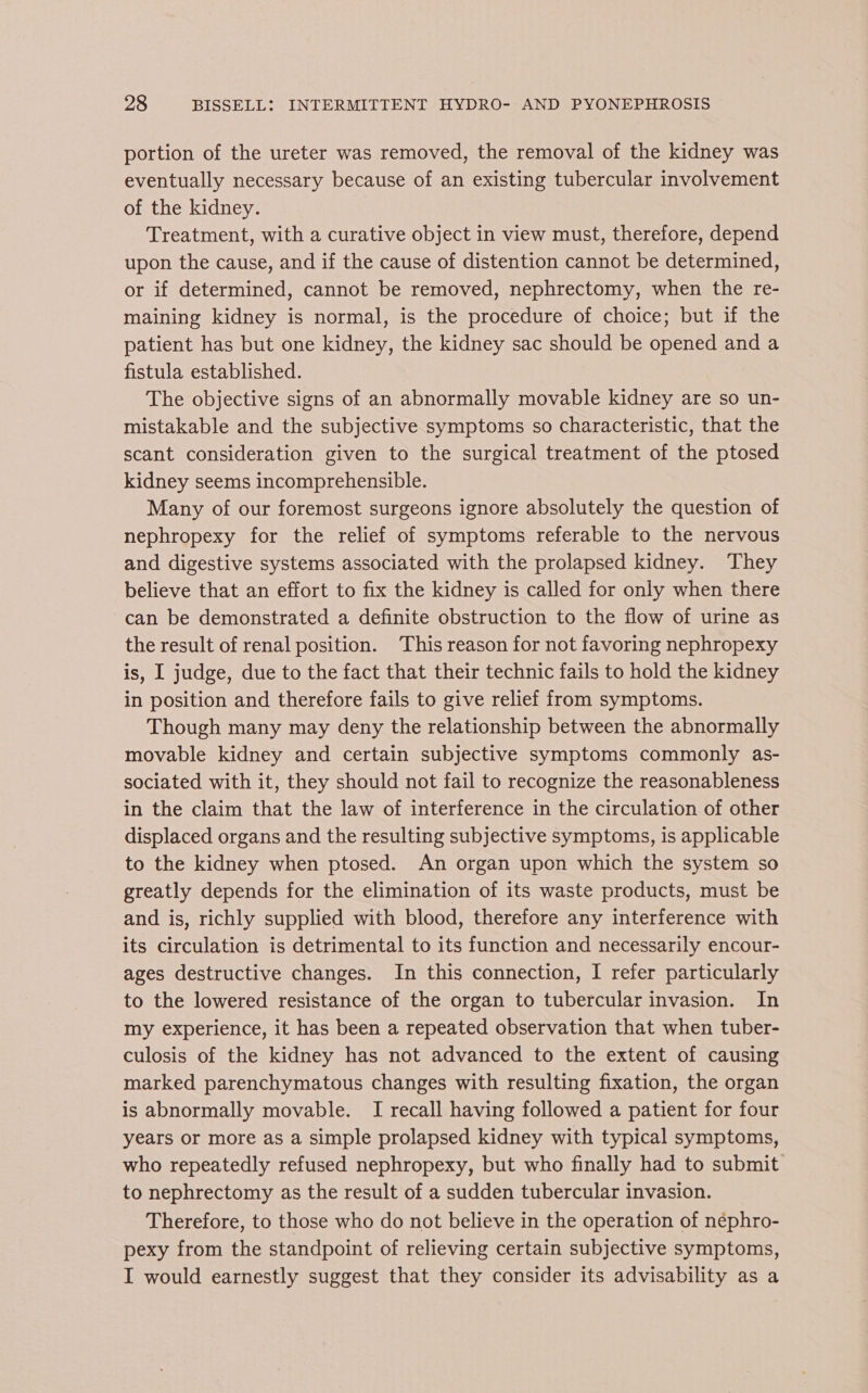 portion of the ureter was removed, the removal of the kidney was eventually necessary because of an existing tubercular involvement of the kidney. Treatment, with a curative object in view must, therefore, depend upon the cause, and if the cause of distention cannot be determined, or if determined, cannot be removed, nephrectomy, when the re- maining kidney is normal, is the procedure of choice; but if the patient has but one kidney, the kidney sac should be opened and a fistula established. The objective signs of an abnormally movable kidney are so un- mistakable and the subjective symptoms so characteristic, that the scant consideration given to the surgical treatment of the ptosed kidney seems incomprehensible. Many of our foremost surgeons ignore absolutely the question of nephropexy for the relief of symptoms referable to the nervous and digestive systems associated with the prolapsed kidney. They believe that an effort to fix the kidney is called for only when there can be demonstrated a definite obstruction to the flow of urine as the result of renal position. This reason for not favoring nephropexy is, I judge, due to the fact that their technic fails to hold the kidney in position and therefore fails to give relief from symptoms. Though many may deny the relationship between the abnormally movable kidney and certain subjective symptoms commonly as- sociated with it, they should not fail to recognize the reasonableness in the claim that the law of interference in the circulation of other displaced organs and the resulting subjective symptoms, is applicable to the kidney when ptosed. An organ upon which the system so greatly depends for the elimination of its waste products, must be and is, richly supplied with blood, therefore any interference with its circulation is detrimental to its function and necessarily encour- ages destructive changes. In this connection, I refer particularly to the lowered resistance of the organ to tubercular invasion. In my experience, it has been a repeated observation that when tuber- culosis of the kidney has not advanced to the extent of causing marked parenchymatous changes with resulting fixation, the organ is abnormally movable. I recall having followed a patient for four years or more as a simple prolapsed kidney with typical symptoms, who repeatedly refused nephropexy, but who finally had to submit to nephrectomy as the result of a sudden tubercular invasion. Therefore, to those who do not believe in the operation of néphro- pexy from the standpoint of relieving certain subjective symptoms, I would earnestly suggest that they consider its advisability as a