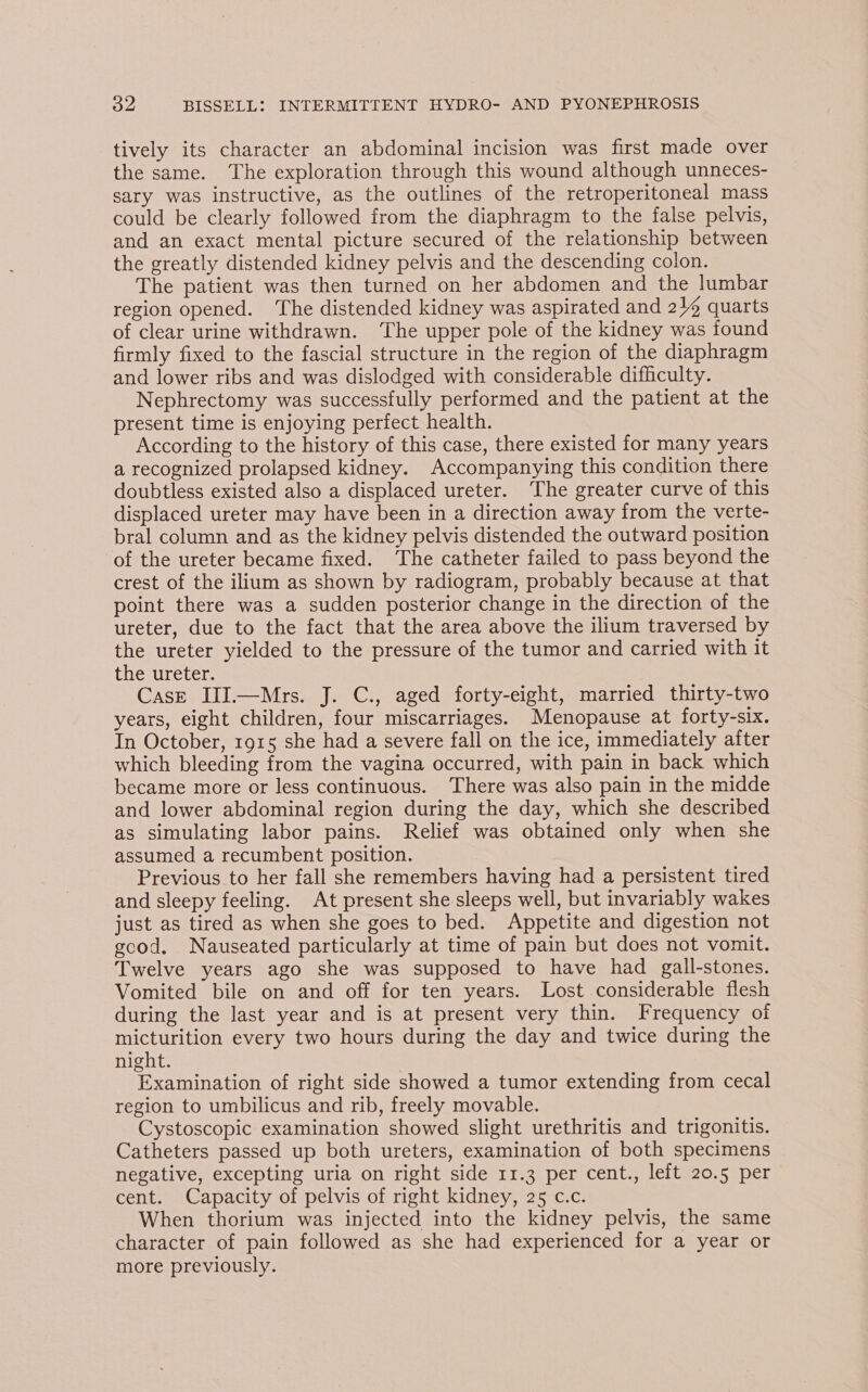 tively its character an abdominal incision was first made over the same. The exploration through this wound although unneces- sary was instructive, as the outlines of the retroperitoneal mass could be clearly followed from the diaphragm to the false pelvis, and an exact mental picture secured of the relationship between the greatly distended kidney pelvis and the descending colon. The patient was then turned on her abdomen and the lumbar region opened. ‘The distended kidney was aspirated and 24 quarts of clear urine withdrawn. The upper pole of the kidney was found firmly fixed to the fascial structure in the region of the diaphragm and lower ribs and was dislodged with considerable difficulty. Nephrectomy was successfully performed and the patient at the present time is enjoying perfect health. According to the history of this case, there existed for many years a recognized prolapsed kidney. Accompanying this condition there doubtless existed also a displaced ureter. ‘The greater curve of this displaced ureter may have been in a direction away from the verte- bral column and as the kidney pelvis distended the outward position of the ureter became fixed. ‘The catheter failed to pass beyond the crest of the ilium as shown by radiogram, probably because at that point there was a sudden posterior change in the direction of the ureter, due to the fact that the area above the ilium traversed by the ureter yielded to the pressure of the tumor and carried with it the ureter. Case III.—Mrs. J. C., aged forty-eight, married thirty-two years, eight children, four miscarriages. Menopause at forty-six. In October, 1915 she had a severe fall on the ice, immediately after which bleeding from the vagina occurred, with pain in back which became more or less continuous. There was also pain in the midde and lower abdominal region during the day, which she described as simulating labor pains. Relief was obtained only when she assumed a recumbent position. Previous to her fall she remembers having had a persistent tired and sleepy feeling. At present she sleeps well, but invariably wakes just as tired as when she goes to bed. Appetite and digestion not good. Nauseated particularly at time of pain but does not vomit. Twelve years ago she was supposed to have had gall-stones. Vomited bile on and off for ten years. Lost considerable flesh during the last year and is at present very thin. Frequency of micturition every two hours during the day and twice during the night. 7 Examination of right side showed a tumor extending from cecal region to umbilicus and rib, freely movable. Cystoscopic examination showed slight urethritis and trigonitis. Catheters passed up both ureters, examination of both specimens negative, excepting uria on right side 11.3 per cent., left 20.5 per cent. Capacity of pelvis of right kidney, 25 c.c. When thorium was injected into the kidney pelvis, the same character of pain followed as she had experienced for a year or more previously.