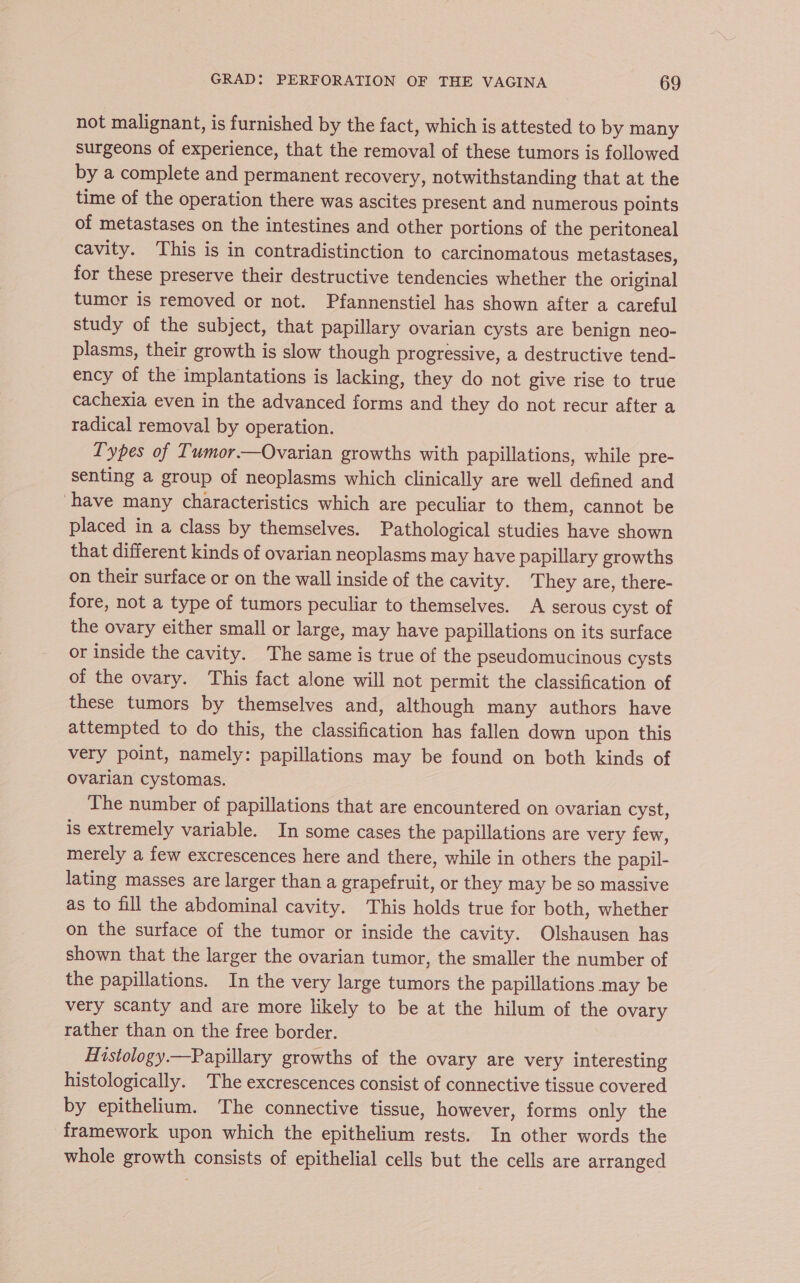 not malignant, is furnished by the fact, which is attested to by many surgeons of experience, that the removal of these tumors is followed by a complete and permanent recovery, notwithstanding that at the time of the operation there was ascites present and numerous points of metastases on the intestines and other portions of the peritoneal cavity. This is in contradistinction to carcinomatous metastases, for these preserve their destructive tendencies whether the original tumor is removed or not. Pfannenstiel has shown after a careful study of the subject, that papillary ovarian cysts are benign neo- plasms, their growth is slow though progressive, a destructive tend- ency of the implantations is lacking, they do not give rise to true cachexia even in the advanced forms and they do not recur after a radical removal by operation. Types of Tumor.—Ovarian growths with papillations, while pre- senting a group of neoplasms which clinically are well defined and have many characteristics which are peculiar to them, cannot be placed in a class by themselves. Pathological studies have shown that different kinds of ovarian neoplasms may have papillary growths on their surface or on the wall inside of the cavity. They are, there- fore, not a type of tumors peculiar to themselves. A serous cyst of the ovary either small or large, may have papillations on its surface or inside the cavity. The same is true of the pseudomucinous cysts of the ovary. This fact alone will not permit the classification of these tumors by themselves and, although many authors have attempted to do this, the classification has fallen down upon this very point, namely: papillations may be found on both kinds of ovarian cystomas. The number of papillations that are encountered on ovarian cyst, is extremely variable. In some cases the papillations are very few, merely a few excrescences here and there, while in others the papil- lating masses are larger than a grapefruit, or they may be so massive as to fill the abdominal cavity. This holds true for both, whether on the surface of the tumor or inside the cavity. Olshausen has shown that the larger the ovarian tumor, the smaller the number of the papillations. In the very large tumors the papillations may be very scanty and are more likely to be at the hilum of the ovary rather than on the free border. Histology.—Papillary growths of the ovary are very interesting histologically. The excrescences consist of connective tissue covered by epithelium. The connective tissue, however, forms only the framework upon which the epithelium rests. In other words the whole growth consists of epithelial cells but the cells are arranged