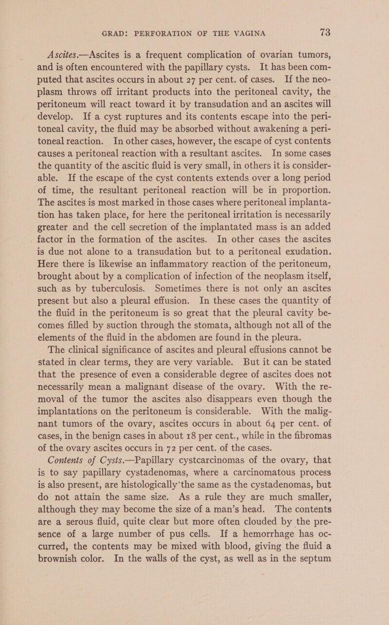Ascites.—Ascites is a frequent complication of ovarian tumors, and is often encountered with the papillary cysts. It has been com- puted that ascites occurs in about 27 per cent. of cases. If the neo- plasm throws off irritant products into the peritoneal cavity, the peritoneum will react toward it by transudation and an ascites will develop. If a cyst ruptures and its contents escape into the peri- toneal cavity, the fluid may be absorbed without awakening a peri- toneal reaction. In other cases, however, the escape of cyst contents causes a peritoneal reaction with a resultant ascites. In some cases the quantity of the ascitic fluid is very small, in others it is consider- able. If the escape of the cyst contents extends over a long period of time, the resultant peritoneal reaction will be in proportion. The ascites is most marked in those cases where peritoneal implanta- tion has taken place, for here the peritoneal irritation is necessarily greater and the cell secretion of the implantated mass is an added _ factor in the formation of the ascites. In other cases the ascites is due not alone to a transudation but to a peritoneal exudation. Here there is likewise an inflammatory reaction of the peritoneum, brought about by a complication of infection of the neoplasm itself, such as by tuberculosis. Sometimes there is not only an ascites present but also a pleural effusion. In these cases the quantity of the fluid in the peritoneum is so great that the pleural cavity be- comes filled by suction through the stomata, although not all of the elements of the fluid in the abdomen are found in the pleura. The clinical significance of ascites and pleural effusions cannot be stated in clear terms, they are very variable. But it can be stated that the presence of even a considerable degree of ascites does not necessarily mean a malignant disease of the ovary. With the re- moval of the tumor the ascites also disappears even though the implantations on the peritoneum is considerable. With the malig- nant tumors of the ovary, ascites occurs in about 64 per cent. of cases, in the benign cases in about 18 per cent., while in the fibromas of the ovary ascites occurs in 72 per cent. of the cases. Contents of Cysts Papillary cystcarcinomas of the ovary, that is to say papillary cystadenomas, where a carcinomatous process is also present, are histologically’the same as the cystadenomas, but do not attain the same size. As a rule they are much smaller, although they may become the size of a man’s head. The contents are a serous fluid, quite clear but more often clouded by the pre- sence of a large number of pus cells. If a hemorrhage has oc- curred, the contents may be mixed with blood, giving the fluid a brownish color. In the walls of the cyst, as well as in the septum