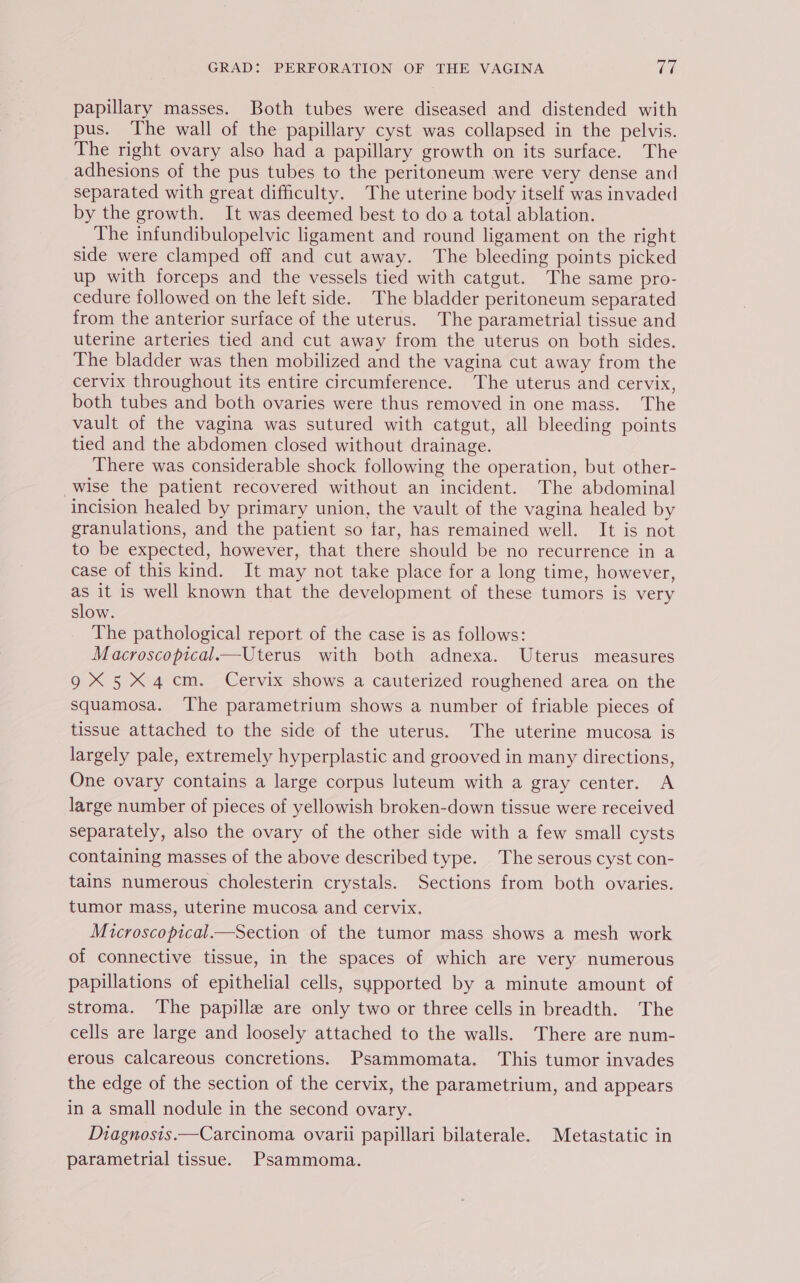papillary masses. Both tubes were diseased and distended with pus. The wall of the papillary cyst was collapsed in the pelvis. The right ovary also had a papillary growth on its surface. The adhesions of the pus tubes to the peritoneum were very dense and separated with great difficulty. The uterine body itself was invaded by the growth. It was deemed best to do a total ablation. The infundibulopelvic ligament and round ligament on the right side were clamped off and cut away. The bleeding points picked up with forceps and the vessels tied with catgut. The same pro- cedure followed on the left side. The bladder peritoneum separated from the anterior surface of the uterus. The parametrial tissue and uterine arteries tied and cut away from the uterus on both sides. The bladder was then mobilized and the vagina cut away from the cervix throughout its entire circumference. The uterus and cervix, both tubes and both ovaries were thus removed in one mass. The vault of the vagina was sutured with catgut, all bleeding points tied and the abdomen closed without drainage. There was considerable shock following the operation, but other- wise the patient recovered without an incident. The abdominal incision healed by primary union, the vault of the vagina healed by granulations, and the patient so tar, has remained well. It is not to be expected, however, that there should be no recurrence in a case of this kind. It may not take place for a long time, however, as it is well known that the development of these tumors is very slow. The pathological report of the case is as follows: Macroscopical.—Uterus with both adnexa. Uterus measures 9X 5X4 cm. Cervix shows a cauterized roughened area on the squamosa. ‘The parametrium shows a number of friable pieces of tissue attached to the side of the uterus. The uterine mucosa is largely pale, extremely hyperplastic and grooved in many directions, One ovary contains a large corpus luteum with a gray center. A large number of pieces of yellowish broken-down tissue were received separately, also the ovary of the other side with a few small cysts containing masses of the above described type. The serous cyst con- tains numerous cholesterin crystals. Sections from both ovaries. tumor mass, uterine mucosa and cervix. Microscopical.—Section of the tumor mass shows a mesh work of connective tissue, in the spaces of which are very numerous papillations of epithelial cells, supported by a minute amount of stroma. The papillae are only two or three cells in breadth. The cells are large and loosely attached to the walls. There are num- erous calcareous concretions. Psammomata. This tumor invades the edge of the section of the cervix, the parametrium, and appears in a small nodule in the second ovary. Diagnosis.—Carcinoma ovarii papillari bilaterale. Metastatic in parametrial tissue. Psammoma.