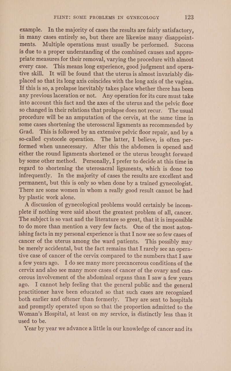 example. In the majority of cases the results are fairly satisfactory, in many cases entirely so, but there are likewise many disappoint- ments. Multiple operations must usually be performed. Success is due to a proper understanding of the combined causes and appro- priate measures for their removal, varying the procedure with almost every case. This means long experience, good judgment and opera- tive skill. It will be found that the uterus is almost invariably dis- placed so that its long axis coincides with the long axis of the vagina. If this is so, a prolapse inevitably takes place whether there has been any previous laceration or not. Any operation for its cure must take into account this fact and the axes of the uterus and the pelvic floor so changed in their relations that prolapse does not recur. The usual procedure will be an amputation of the cervix, at the same time in some cases shortening the uterosacral ligaments as recommended by Grad. This is followed by an extensive pelvic floor repair, and by a so-called cystocele operation. The latter, I believe, is often per- formed when unnecessary. After this the abdomen is opened and either the round ligaments shortened or the uterus brought forward by some other method. Personally, I prefer to decide at this time in regard to shortening the uterosacral ligaments, which is done too infrequently. In the majority of cases the results are excellent and permanent, but this is only so when done by a trained gynecologist. There are some women in whom a really good result cannot be had by plastic work alone. A discussion of gynecological problems would certainly be incom- plete if nothing were said about the greatest problem of all, cancer. The subject is so vast and the literature so great, that it is impossible to do more than mention a very few facts. One of the most aston- ishing facts in my personal experience is that I now see so few cases of cancer of the uterus among the ward patients. This possibly may be merely accidental, but the fact remains that I rarely see an opera- tive case of cancer of the cervix compared to the numbers that I saw afew yearsago. Ido see many more precancerous conditions of the cervix and also see many more cases of cancer of the ovary and can- cerous involvement of the abdominal organs than I saw a few years ago. I cannot help feeling that the general public and the general practitioner have been educated so that such cases are recognized both earlier and oftener than formerly. They are sent to hospitals and promptly operated upon so that the proportion admitted to the Woman’s Hospital, at least on my service, is distinctly less than it used to be. Year by year we advance a little in our knowledge of cancer and its