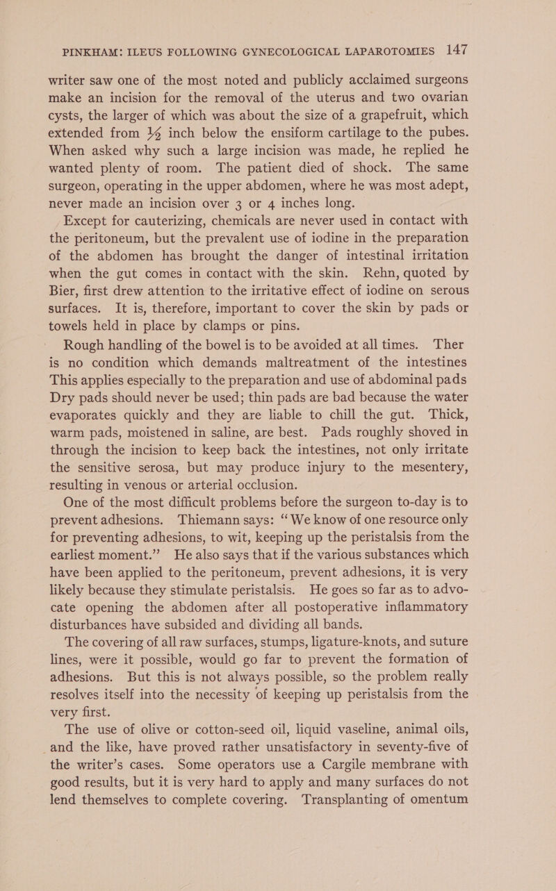 writer saw one of the most noted and publicly acclaimed surgeons make an incision for the removal of the uterus and two ovarian cysts, the larger of which was about the size of a grapefruit, which extended from }4 inch below the ensiform cartilage to the pubes. When asked why such a large incision was made, he replied he wanted plenty of room. The patient died of shock. The same surgeon, operating in the upper abdomen, where he was most adept, never made an incision over 3 or 4 inches long. Except for cauterizing, chemicals are never used in contact with the peritoneum, but the prevalent use of iodine in the preparation of the abdomen has brought the danger of intestinal irritation when the gut comes in contact with the skin. Rehn, quoted by Bier, first drew attention to the irritative effect of iodine on serous surfaces. It is, therefore, important to cover the skin by pads or towels held in place by clamps or pins. Rough handling of the bowel is to be avoided at all times. Ther is no condition which demands maltreatment of the intestines This applies especially to the preparation and use of abdominal pads Dry pads should never be used; thin pads are bad because the water evaporates quickly and they are liable to chill the gut. Thick, warm pads, moistened in saline, are best. Pads roughly shoved in through the incision to keep back the intestines, not only irritate the sensitive serosa, but may produce injury to the mesentery, resulting in venous or arterial occlusion. One of the most difficult problems before the surgeon to-day is to prevent adhesions. Thiemann says: ‘‘We know of one resource only for preventing adhesions, to wit, keeping up the peristalsis from the earliest moment.” He also says that if the various substances which have been applied to the peritoneum, prevent adhesions, it is very likely because they stimulate peristalsis. He goes so far as to advo- cate opening the abdomen after all postoperative inflammatory disturbances have subsided and dividing all bands. The covering of all raw surfaces, stumps, ligature-knots, and suture lines, were it possible, would go far to prevent the formation of adhesions. But this is not always possible, so the problem really resolves itself into the necessity of keeping up peristalsis from the very first. The use of olive or cotton-seed oil, liquid vaseline, animal oils, _and the like, have proved rather unsatisfactory in seventy-five of the writer’s cases. Some operators use a Cargile membrane with good results, but it is very hard to apply and many surfaces do not lend themselves to complete covering. Transplanting of omentum