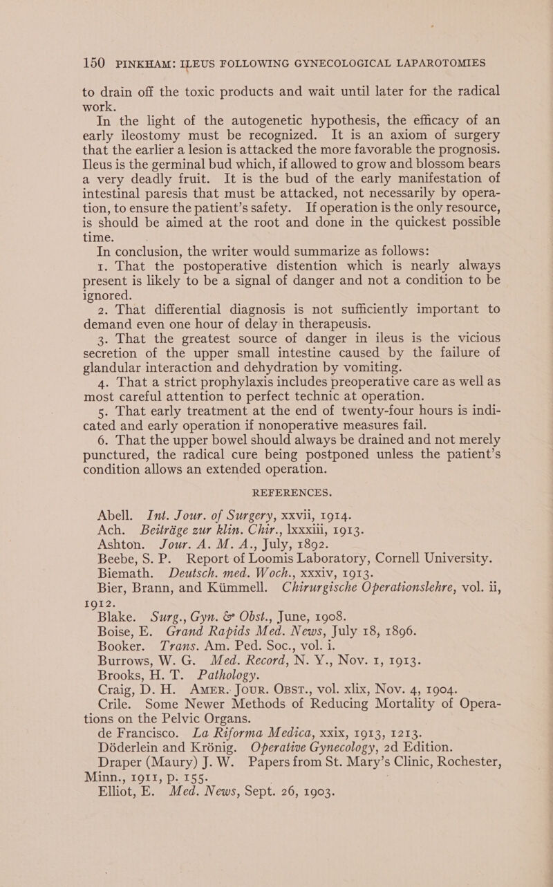 to drain off the toxic products and wait until later for the radical work. In the light of the autogenetic hypothesis, the efficacy of an early ileostomy must be recognized. It is an axiom of surgery that the earlier a lesion is attacked the more favorable the prognosis. Tleus is the germinal bud which, if allowed to grow and blossom bears a very deadly fruit. It is the bud of the early manifestation of intestinal paresis that must be attacked, not necessarily by opera- tion, to ensure the patient’s safety. If operation is the only resource, is should be aimed at the root and done in the quickest possible time. | In conclusion, the writer would summarize as follows: 1. That the postoperative distention which is nearly always present is likely to be a signal of danger and not a condition to be ignored. 2. That differential diagnosis is not sufficiently important to demand even one hour of delay in therapeusis. 3. That the greatest source of danger in ileus is the vicious secretion of the upper small intestine caused by the failure of glandular interaction and dehydration by vomiting. 4. That a strict prophylaxis includes preoperative care as well as most careful attention to perfect technic at operation. 5. That early treatment at the end of twenty-four hours is indi- cated and early operation if nonoperative measures fail. 6. That the upper bowel should always be drained and not merely punctured, the radical cure being postponed unless the patient’s condition allows an extended operation. REFERENCES. Abell. Int. Jour. of Surgery, xxvii, 1914. Ach. Beitrage zur klin. Chir., \xxxiii, 1913. Ashton. Jour. A. M.A., July, 1892. Beebe, S. P. Report of Loomis Laboratory, Cornell University. Biemath. Deutsch. med. Woch., xxxiv, 1913. Bier, Brann, and Kiimmell. Chirurgische Operationslehre, vol. i, IgI2. Blake. Surg., Gyn. &amp; Obst., June, 1908. Boise, E. Grand Rapids Med. News, July 18, 1896. Booker. Trans. Am. Ped. Soc., vol. 1. Burrows, W. G. Med. Record, N. Y., Nov. 1, 1913. Brooks, H. T. Pathology. Craig, D. H. Amer.: Jour. Osst., vol. xlix, Nov. 4, 1904. Crile. Some Newer Methods of Reducing Mortality of Opera- tions on the Pelvic Organs. de Francisco. La Riforma Medica, xxix, 1913, 1213. Déderlein and Krénig. Operative Gynecology, 2d Edition. Draper (Maury) J. W. Papers from St. Mary’s Clinic, Rochester, Minn., 1911, p. 155. | | Elliot, E. Med. News, Sept. 26, 1903.