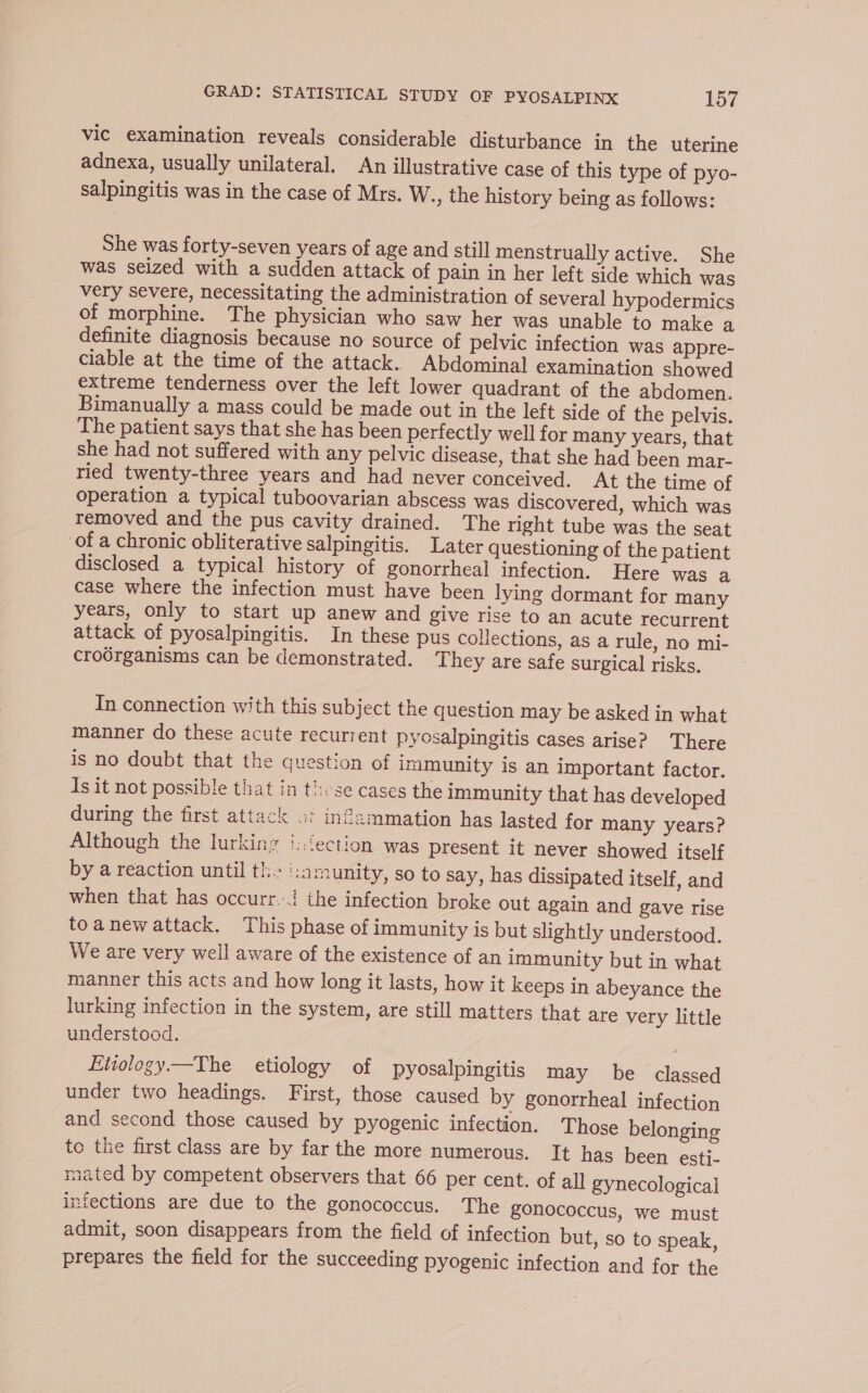 vic examination reveals considerable disturbance in the uterine adnexa, usually unilateral. An illustrative case of this type of pyo- salpingitis was in the case of Mrs. W., the history being as follows: She was forty-seven years of age and still menstrually active. She was seized with a sudden attack of pain in her left side which was very severe, necessitating the administration of several] hypodermics of morphine. The physician who saw her was unable to make a definite diagnosis because no source of pelvic infection was appre- ciable at the time of the attack. Abdominal examination showed extreme tenderness over the left lower quadrant of the abdomen. Bimanually a mass could be made out in the left side of the pelvis. The patient says that she has been perfectly well for many years, that she had not suffered with any pelvic disease, that she had been mar- ried twenty-three years and had never conceived. At the time of operation a typical tuboovarian abscess was discovered, which was removed and the pus cavity drained. The right tube was the seat of a chronic obliterative salpingitis. Later questioning of the patient disclosed a typical history of gonorrheal infection. Here was a case where the infection must have been lying dormant for many years, only to start up anew and give rise to an acute recurrent attack of pyosalpingitis. In these pus collections, as a rule, no mi- crodrganisms can be demonstrated. They are safe surgical risks. In connection with this subject the question may be asked in what manner do these acute recurrent pyosalpingitis cases arise? There is no doubt that the question of immunity is an important factor. Is it not possible that in these cases the immunity that has developed during the first attack 2: infammation has lasted for many years? Although the lurking ::{ection was present it never showed itself by a reaction until ths ‘:arnunity, so to say, has dissipated itself, and when that has occurr.-4 the infection broke out again and gave rise toanewattack. This phase of immunity is but slightly understood. We are very well aware of the existence of an immunity but in what manner this acts and how long it lasts, how it keeps in abeyance the lurking infection in the system, are still matters that are very little understocd. Etiology.—The etiology of pyosalpingitis may be classed under two headings. First, those caused by gonorrheal infection and second those caused by pyogenic infection. Those belonging to the first class are by far the more numerous. It has been esti- mated by competent observers that 66 per cent. of all gynecological infections are due to the gonococcus. The gonococcus, we must admit, soon disappears from the field of infection but, so to speak, prepares the field for the succeeding pyogenic infection and for the