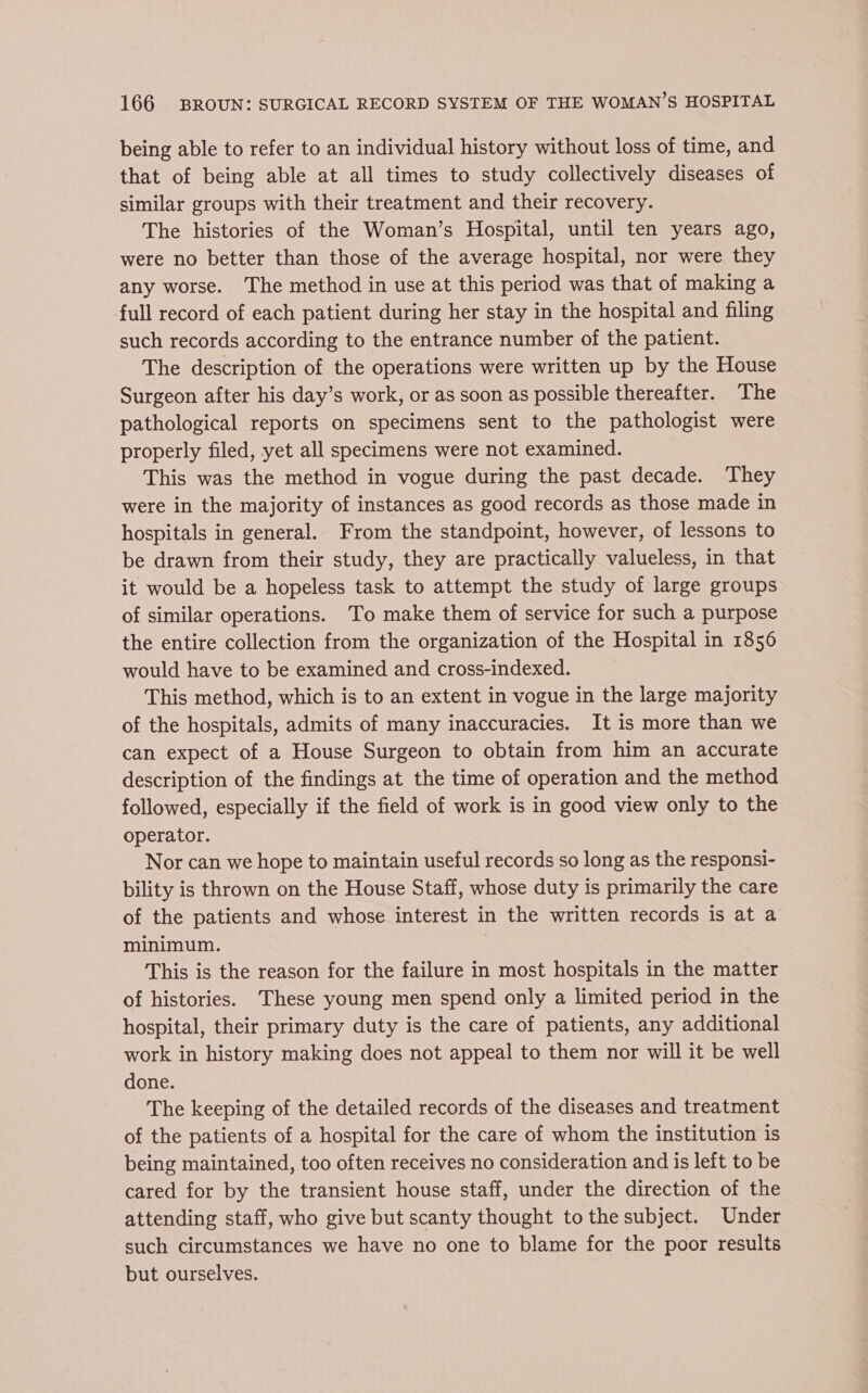 being able to refer to an individual history without loss of time, and that of being able at all times to study collectively diseases of similar groups with their treatment and their recovery. The histories of the Woman’s Hospital, until ten years ago, were no better than those of the average hospital, nor were they any worse. The method in use at this period was that of making a full record of each patient during her stay in the hospital and filing such records according to the entrance number of the patient. The description of the operations were written up by the House Surgeon after his day’s work, or as soon as possible thereafter. The pathological reports on specimens sent to the pathologist were properly filed, yet all specimens were not examined. This was the method in vogue during the past decade. They were in the majority of instances as good records as those made in hospitals in general. From the standpoint, however, of lessons to be drawn from their study, they are practically valueless, in that it would be a hopeless task to attempt the study of large groups of similar operations. To make them of service for such a purpose the entire collection from the organization of the Hospital in 1856 would have to be examined and cross-indexed. This method, which is to an extent in vogue in the large majority of the hospitals, admits of many inaccuracies. It is more than we can expect of a House Surgeon to obtain from him an accurate description of the findings at the time of operation and the method followed, especially if the field of work is in good view only to the operator. Nor can we hope to maintain useful records so long as the responsi- bility is thrown on the House Staff, whose duty is primarily the care of the patients and whose interest in the written records is at a minimum. This is the reason for the failure in most hospitals in the matter of histories. ‘These young men spend only a limited period in the hospital, their primary duty is the care of patients, any additional work in history making does not appeal to them nor will it be well done. The keeping of the detailed records of the diseases and treatment of the patients of a hospital for the care of whom the institution is being maintained, too often receives no consideration and is left to be cared for by the transient house staff, under the direction of the attending staff, who give but scanty thought to the subject. Under such circumstances we have no one to blame for the poor results but ourselves.