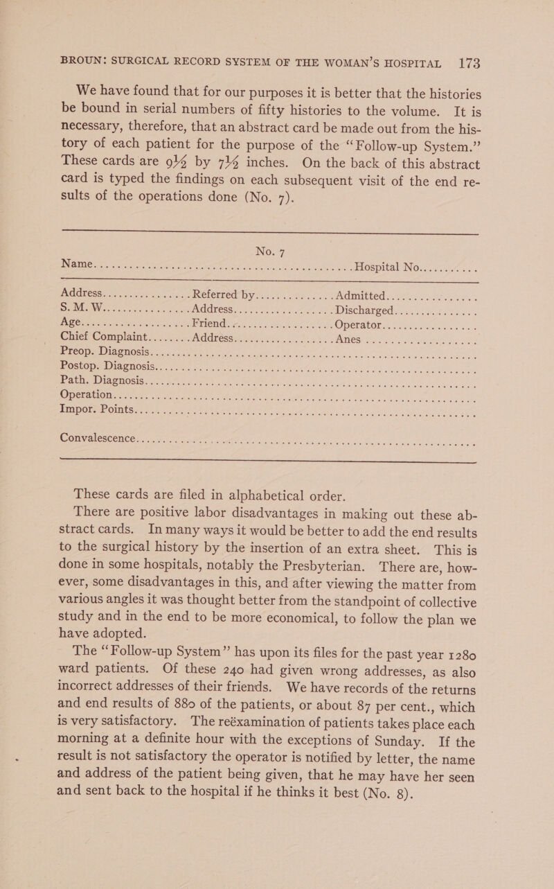 We have found that for our purposes it is better that the histories be bound in serial numbers of fifty histories to the volume. It is necessary, therefore, that an abstract card be made out from the his- tory of each patient for = purpose of the “Follow-up System.” These cards are 914 by 714 inches. On the back of this abstract card is typed the findings on each subsequent visit of the end re- sults of the operations done (No. 7). No. 7 Ee es ee th eT i ch at Avg gO LEAN Shee eae eet. yee es S.M. W.. ee Age.. Pre: oul pam Mee Sud 2 Shee 1 eg OPEPATOL i 252) becca Chief Conaphint be Se ae UNITE CCM tare i thd SERRE NES eo eb a ee le os Preop. Diagnosis.... Postop. Diagnosis...... Path. Diagnosis. ... 3... Operation.< 2... -2. 4. Impor. Points... . Convalescence...... eS These cards are filed in alphabetical order. There are positive labor disadvantages in making out these ab- stract cards. In many ways it would be better to add the end results to the surgical history by the insertion of an extra sheet. This is done in some hospitals, notably the Presbyterian. There are, how- ever, some disadvantages in this, and after viewing the matter from various angles it was thought better from the standpoint of collective study and in the end to be more economical, to follow the plan we have adopted. The “Follow-up System” has upon its files for the past year 1280 ward patients. Of these 240 had given wrong addresses, as also incorrect addresses of their friends. We have records of the returns and end results of 880 of the patients, or about 87 per cent., which is very satisfactory. The reéxamination of patients takes place each morning at a definite hour with the exceptions of Sunday. If the result is not satisfactory the operator is notified by letter, the name and address of the patient being given, that he may have her seen and sent back to the hospital if he thinks it best (No. 8).