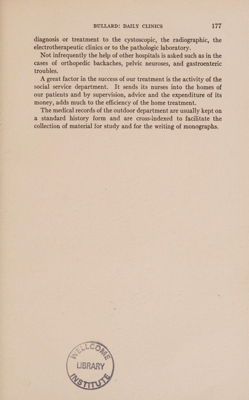 diagnosis or treatment to the cystoscopic, the radiographic, the electrotherapeutic clinics or to the pathologic laboratory. Not infrequently the help of other hospitals is asked such as in the cases of orthopedic backaches, pelvic neuroses, and gastroenteric troubles. A great factor in the success of our treatment is the activity of the social service department. It sends its nurses into the homes of our patients and by supervision, advice and the expenditure of its money, adds much to the efficiency of the home treatment. The medical records of the outdoor department are usually kept on a standard history form and are cross-indexed to facilitate the collection of material for study and for the writing of monographs.