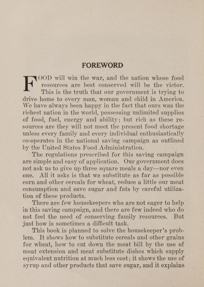 FOREWORD OOD will win the war, and the nation whose food K' resources are best conserved will be the victor. This is the truth that our government is trying to drive home to every man, woman and child in America. We have always been happy in the fact that ours was the richest nation in the world, possessing unlimited supplies of food, fuel, energy and ability; but rich as these re- sources are they will not meet the present food shortage unless every family and every individual enthusiastically co-operates in the national saving campaign as outlined by the United States Food Administration. The regulations prescribed for this saving campaign are simple and easy of application. Our government does not ask us to give up three square meals a day—nor even one. All it asks is that we substitute as far as possible corn and other cereals for wheat, reduce a little our meat consumption and save sugar and fats by careful utiliza- tion of these products. There are few housekeepers who are not eager to help in this saving campaign, and there are few indeed who do not feel the need of conserving family resources. But just how is sometimes a difficult task. This book is planned to solve the housekeeper’s prob- lem. It shows how to substitute cereals and other grains for wheat, how to cut down the meat bill by the use of meat extension and meat substitute dishes which supply equivalent nutrition at much less cost; it shows the use of syrup and other products that save sugar, and it explains