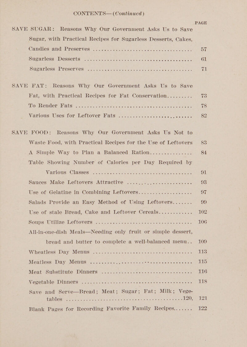 CONTENTS— (Continued) SAVE SUGAR: excanc Why Our Government Asks Us to Save ae Sugar, with Practical Recipes for Sugarless Desserts, Cakes, @ancwes Amd WeTESenV ES! 27i akon Meek wre Som wide he es oh cea Bh 57 DMS PIC so I CSSCRES «cee eetcei et teers alk oia Gera ee ae OO ae a 61 DMS ar less WE VESEP VES cla oe ee ae es ee eee os Bs Gs SAVE FAT: Reasons Why Our Government Asks Us to Save Fat, with Practical Recipes for Fat Conservation........ m4 73 CBO WEVETEC OR ARNIS rcacen chink tok ehay ok rte haiok cvelcatet ce itary u lalerere atelaremeaeere ss 78 Manious? Uses: for trertover Pats: ic felis aa hale antes wees 82 SAVE FOOD: Reasons Why Our Government Asks Us Not to Waste Food, with Practical Recipes for the Use of Leftovers 83 A Simple Way to: Plan va Balanced Rationn...5 niches! 84 Table Showing Number of Calories per Day Required by MeaelOuUs: ClISSeS2 Ren: pis ae tia Shand ee ee le ee 94. Sauces’ Make. Leftovers: Attractive’ .ias..53, Joes esa es 93 Use of Gelatine in Combining Leftovers................... 97 Salads Provide an Easy Method of Using Leftovers....... 99 Use of stale Bread, Cake and Leftover Cereals............ 102 Soups hte. WenlOVERs a. Hs vies ele sate Sea eee ganic dao ee 106 All-in-one-dish Meals—Needing only fruit or simple dessert, bread and butter to complete a well-balanced menu.. 109 Wheatless: wary, NRO mUS ois ce ceteris roag ce wie aa sola bderteosl a/isits pate aya 113 Meatless. Day Whents Fe i.e Sess trees eha aes Cokes es eee es 115 Meat -SUbStiulkbe ADIMMENS 2 0. nite tes Petes os ote ve se we LG WiEMGL AMO WO INMCES 2 ony ans Peas Acta e a vw Shaya ee Oc nip sike e tore as 118 Save and Serve—Bread; Meat; Sugar; Fat; Milk; Vege- [UD ie eed alee CRO RON, or aie Oe Sar gm a Tae Ee DRONE Ear Be ote 1202) 24